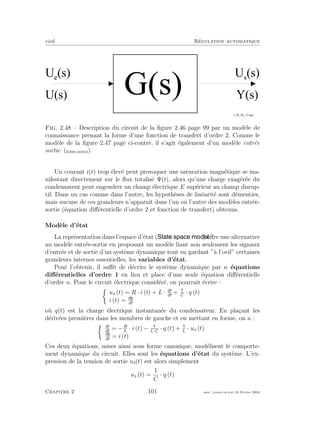 eivd R´egulation automatique
U e
( s ) U s
( s )
U ( s ) Y ( s )
G ( s )
f _ 0 2 _ 0 2 _ 1 3 . e p s
Fig. 2.48 – Description du circuit de la ﬁgure 2.46 page 99 par un mod`ele de
connaissance prenant la forme d’une fonction de transfert d’ordre 2. Comme le
mod`ele de la ﬁgure 2.47 page ci-contre, il s’agit ´egalement d’un mod`ele entr´ee
sortie (ﬁchier source).
Un courant i(t) trop ´elev´e peut provoquer une saturation magn´etique se ma-
nifestant directement sur le ﬂux totalis´e Ψ(t), alors qu’une charge exag´er´ee du
condensateur peut engendrer un champ ´electrique E sup´erieur au champ disrup-
tif. Dans un cas comme dans l’autre, les hypoth`eses de lin´earit´e sont d´ementies,
mais aucune de ces grandeurs n’apparaˆıt dans l’un ou l’autre des mod`eles entr´ee-
sortie (´equation diﬀ´erentielle d’ordre 2 et fonction de transfert) obtenus.
Mod`ele d’´etat
La repr´esentation dans l’espace d’´etat ( ) oﬀre une alternative
au mod`ele entr´ee-sortie en proposant un mod`ele liant non seulement les signaux
d’entr´ee et de sortie d’un syst`eme dynamique tout en gardant ”`a l’oeil” certaines
grandeurs internes essentielles, les variables d’´etat.
Pour l’obtenir, il suﬃt de d´ecrire le syst`eme dynamique par n ´equations
diﬀ´erentielles d’ordre 1 en lieu et place d’une seule ´equation diﬀ´erentielle
d’ordre n. Pour le circuit ´electrique consid´er´e, on pourrait ´ecrire :
ue (t) = R · i (t) + L · di
dt
+ C
· q (t)
i (t) = dq
dt
o`u q(t) est la charge ´electrique instantan´ee du condensateur. En pla¸cant les
d´eriv´ees premi`eres dans les membres de gauche et en mettant en forme, on a :
di
dt
= −R
L
· i (t) − L·C
· q (t) + L
· ue (t)
dq
dt
= i (t)
Ces deux ´equations, mises ainsi sous forme canonique, mod´elisent le comporte-
ment dynamique du circuit. Elles sont les ´equations d’´etat du syst`eme. L’ex-
pression de la tension de sortie us(t) est alors simplement
us (t) =
1
C
· q (t)
Chapitre 2 101 mee cours˙ra.tex16 f´evrier 2004
 