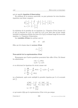eivd R´egulation automatique
qui est appel´ee ´equation d’observation.
En proﬁtant de la notation matricielle, on peut pr´esenter les trois derni`eres
´equations sous forme compacte :
d
dt
i
q
=
−R
L
−L·C
1 0
·
i
q
+ L
0
· ue
us = 0 C
·
i
q
La r´esolution de la premi`ere de ces ´equations (i.e. l’´equation d’´etat) fournit i(t)
et q(t) en fonction de ue(t). Le calcul de us(t) n’est alors plus qu’une simple
formalit´e (combinaison lin´eaire des ´etats i(t) et q(t)) en faisant usage de la seconde
´equation, i.e. l’´equation d’observation.
Les variables d’´etats du syst`eme sont ici
i(t) et q(t)
Elles ont ´et´e r´eunies dans le vecteur d’´etat
x =
i
q
Non-unicit´e de la repr´esentation d’´etat
Remarquons que d’autres grandeurs pourraient faire oﬃce d’´etat. En faisant
les substitutions
i (t) = L
· Ψ (t)
us (t) = C
· q (t)
et en r´e´ecrivant les ´equations du circuit comme suit
1
L
·
dΨ
dt
= −
R
L
· Ψ (t) −
1
L
· us (t) +
1
L
· ue (t)
C ·
dus
dt
=
1
L
· Ψ (t)
on a ﬁnalement, apr`es avoir multipli´e la premi`ere ´equation par L et la seconde
par C
,
d
dt
Ψ
us
=
−R
L
−1
L·C
0
·
Ψ
us
+
1
0
· ue
us = 0 1 ·
Ψ
us
ce qui montre d´ej`a que la repr´esentation d’´etat n’est pas unique.
Chapitre 2 102 mee cours˙ra.tex16 f´evrier 2004
 