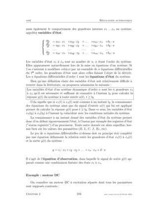 eivd R´egulation automatique
mais ´egalement le comportement des grandeurs internes x . . . xn au syst`eme,
appel´ees variables d’´etat.



dx1
dt
= a · x +a · x + . . . +a n · xn +b · u
dx2
dt
= a · x +a · x + . . . +a n · xn +b · u
. . . . . . . . . . . . . . . . . .
dxn
dt
= an · x +an · x + . . . +ann · xn +bn · u
Les variables d’´etat x `a xn sont au nombre de n, n ´etant l’ordre du syst`eme.
Elles apparaissent naturellement lors de la mise en ´equations d’un syst`eme. Si
l’on s’astreint `a mod´eliser celui-ci par un ensemble de n ´equations diﬀ´erentielles
du 1 ordre, les grandeurs d‘´etat sont alors celles faisant l’objet de la d´eriv´ee.
Les n ´equations diﬀ´erentielles d’ordre 1 sont les ´equations d’´etat du syst`eme.
Bien qu’une d´eﬁnition claire des variables d’´etat soit relativement diﬃcile `a
trouver dans la litt´erature, on proposera n´eanmoins la suivante :
Les variables d’´etat d’un syst`eme dynamique d’ordre n sont les n grandeurs x
`a xn qu’il est n´ecessaire et suﬃsant de connaˆıtre `a l’instant t pour calculer la
r´eponse y(t) du syst`eme `a toute entr´ee u(t), t ≥ t .
Cela signiﬁe que si x (t) `a xn(t) sont connues `a un instant t , la connaissance
des ´equations du syst`eme ainsi que du signal d’entr´ee u(t) qui lui est appliqu´e
permet de calculer la r´eponse y(t) pour t ≥ t . Dans ce sens, les variables d’´etat
x (t ) `a xn(t ) `a l’instant t co¨ıncident avec les conditions initiales du syst`eme.
La connaissance `a un instant donn´e des variables d’´etat du syst`eme permet
donc d’en d´eﬁnir rigoureusement l’´etat, `a l’instar par exemple des registres d’´etat
(”status registers”) d’un processeur. Toute autre donn´ee est alors superﬂue, hor-
mis bien sˆur les valeurs des param`etres (R, L, C, J, Rf , etc).
Le jeu de n ´equations diﬀ´erentielles ci-dessus doit en principe ˆetre compl´et´e
par une ´equation d´eﬁnissant la relation entre les grandeurs d’´etat x (t) `a xn(t)
et la sortie y(t) du syst`eme :
y = c · x + c · x + . . . + cn · xn + d · u
Il s’agit de l’´equation d’observation, dans laquelle le signal de sortie y(t) ap-
paraˆıt comme une combinaison lin´eaire des ´etats x `a xn.
Exemple : moteur DC
On consid`ere un moteur DC `a excitation s´epar´ee dont tous les param`etres
sont suppos´es constants :
Chapitre 2 104 mee cours˙ra.tex16 f´evrier 2004
 