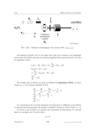 eivd R´egulation automatique
G ( t )
i a
u a
( t )
L a
R a
J
M
C o e f f i c i e n t
d e f r o t t e m e n t
v i s q u e u x
R f
paliers
M ( t )
f _ 0 2 _ 0 2 _ 0 9 . e p s
Fig. 2.52 – Sch´ema technologique d’un moteur DC (ﬁchier source).
Les signaux d’entr´ee u(t) et de sortie y(t) sont ici la tension ua(t) appliqu´ee
aux bornes de l’induit ainsi que la position angulaire θ(t) respectivement. La mise
en ´equations donne :
ua(t) = Ra · ia(t) + La ·
dia
dt
+ KE · ω(t)
Tem(t) = KT · ia(t)
J ·
dω
dt
= Tem(t) − Rf · ω(t)
dϑ
dt
= ω(t)
Par simple mise en forme, on peut en d´eduire les ´equations d’´etat, en choi-
sissant ia, ω et θ comme variables d’´etat :
dia
dt
= −
Ra
La
· ia −
KE
La
· ω +
1
La
· ua
dω
dt
=
KT
J
· ia −
Rf
J
· ω
dϑ
dt
= ω
La connaissance de ces trois ´equations est n´ecessaire et suﬃsante pour d´ecrire
le comportement dynamique du syst`eme consid´er´e, lequel est donc d’ordre n = 3.
La sortie y du syst`eme est donn´ee par l’´equation d’observation et co¨ıncide
dans cet exemple avec l’un des ´etats :
y = θ
Chapitre 2 105 mee cours˙ra.tex16 f´evrier 2004
 
