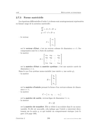 eivd R´egulation automatique
2.7.3 Forme matricielle
Les ´equations diﬀ´erentielles d’ordre 1 ci-dessus sont avantageusement repr´esent´ees
en faisant usage de la notation matricielle :
dx
dt
= A · x + B · u
y = C · x + D · u
– le vecteur
x =



x
...
xn



est le vecteur d’´etat ; c’est un vecteur colonne de dimension n × 1. Ses
composantes sont les n ´etats du syst`eme.
– la matrice
A =





a a . . . aan
a a . . . a n
...
...
...
...
an an . . . ann





est la matrice d’´etat ou matrice syst`eme ; c’est une matrice carr´ee de
dimension n × n.
Dans le cas d’un syst`eme mono-variable (une entr´ee u, une sortie y),
– la matrice
B =





b
b
...
bn





est la matrice d’entr´ee prenant la forme d’un vecteur-colonne de dimen-
sion n × 1 ;
– la matrice
C = c c . . . cn
est la matrice de sortie, vecteur-ligne de dimension 1 × n ;
– la matrice
D = [d]
est la matrice de transfert. Elle se r´eduit `a un scalaire dans le cas mono-
variable. Si elle est non-nulle, cela indique que l’entr´ee u intervient direc-
tement sur la sortie y, ce qui traduit un comportement statique (voir ﬁ-
gure 2.54 page 109).
Chapitre 2 106 mee cours˙ra.tex16 f´evrier 2004
 