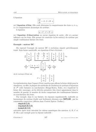 eivd R´egulation automatique
L’´equation
dx
dt
= A · x + B · u
est l’´equation d’´etat. Elle seule d´etermine le comportement des ´etats x `a xn,
i.e. le comportement dynamique du syst`eme.
L’´equation
y = C · x + D · u
est l’´equation d’observation ou encore ´equation de sortie ; elle n’a aucune
inﬂuence sur les ´etats. Elle permet de construire la/les sortie(s) du syst`eme par
simple combinaison lin´eaire des ´etats.
Exemple : moteur DC
On reprend l’exemple du moteur DC `a excitation s´epar´ee pr´ec´edemment
trait´e. Sous forme matricielle, ses ´equations d’´etat s’´ecrivent :
d
dt


ia
ω
θ


x
=


−Ra
La
−KE
La
0
KT
J
−
Rf
J
0
0 1 0


A
·


ia
ω
θ


x
+


La
0
0


B
·ua
θ
y
= 0 0 1
C
·


ia
ω
θ


x
+ [0]
D
· ua
u
o`u le vecteur d’´etat est
x =


x
x
x

 =


ia
ω
θ


La repr´esentation dans l’espace d’´etat constitue par ailleurs la forme id´eale pour la
simulation ; en eﬀet, la plupart des m´ethodes de r´esolution de syst`emes d’´equations
de 1 ordre lin´eaires ou non-lin´eaires (Runge-Kutta, Euler, etc) requi`erent la
forme dite canonique, o`u les d´eriv´ees premi`eres (des ´etats) apparaissent dans le
membre de gauche, le membre de droite comprenant des combinaisons lin´eaires
ou non-lin´eaires des ´etats.
Par exemple, dans le cas lin´eaire, les r´eponses impulsionnelle, indicielle ou
harmonique du syst`eme ´etudi´e sont facilement obtenues avec , par les
commandes respectives (oﬀertes dans Control System Toolbox) :
–
–
–
ex´ecut´ees apr`es avoir introduit les valeurs num´eriques des matrices A, B, C et
D. On a par exemple pour la r´eponse indicielle :
Chapitre 2 107 mee cours˙ra.tex16 f´evrier 2004
 