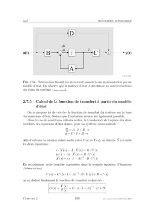 eivd R´egulation automatique
ò
@ N
@ J
H
H
N
S
D
C
S
B
D
A
f _ 0 2 _ 0 1 _ 2 9 . e p s
u ( t ) y ( t )
Fig. 2.54 – Sch´ema fonctionnel (ou structurel) associ´e `a une repr´esentation par un
mod`ele d’´etat. On observe que la matrice d’´etat A d´etermine les contre-r´eactions
des ´etats du syst`eme (ﬁchier source).
2.7.5 Calcul de la fonction de transfert `a partir du mod`ele
d’´etat
On se propose ici de calculer la fonction de transfert du syst`eme sur la base
des ´equations d’´etat. Notons que l’op´eration inverse est ´egalement possible.
Dans le cas de conditions initiales nulles, la transform´ee de Laplace des deux
membres des ´equations d’´etat donne, pour un syst`eme mono-variable :
dx
dt
= A · x + B · u
y = C · x + D · u
Aﬁn d’extraire la relation entr´ee sortie entre U(s) et Y (s), on ´elimine X (s) entre
les deux ´equations :
s · X (s) − A · X (s) = B · U (s)
(s · I − A) · X (s) = B · U (s)
X (s) = (s · I − A)−
· B · U (s)
En introduisant cette derni`ere expression dans la seconde ´equation (l’´equation
d’observation)
Y (s) = C · (s · I − A)−
· B · U (s) + D · U (s)
on en d´eduit ﬁnalement la fonction de transfert recherch´ee :
G (s) =
Y (s)
U (s)
= C · (s · I − A)−
· B + D
Chapitre 2 109 mee cours˙ra.tex16 f´evrier 2004
 