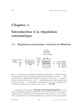 eivd R´egulation automatique
Chapitre 1
Introduction `a la r´egulation
automatique
1.1 R´egulation automatique : tentative de d´eﬁnition
y 1
( t )S y s t è m e
( p r o c e s s u s )
f _ 0 1 _ 2 8 . e p s
y 2
( t )
u 2
( t )
u 1
( t )
T r a i t e m e n t
( r é g u l a t e u r )
G r a n d e u r s
p h y s i q u e s
m e s u r é e s
( p r e s s s i o n ,
t e m p é r a t u r e ,
v i t e s s e , e t c )
C o m m a n d e s
C o m p o r t e m e n t
s o u h a i t é
( c o n s i g n e s )
E f f e t s d e
l ' e n v i r o n n e m e n t
( p e r t u r b a t i o n s )
w 1
( t )
w 2
( t )
v 1
( t ) v 2
( t )
Fig. 1.1 – Structure d’un syst`eme de r´egulation automatique : le fonctionnement
de l’installation requiert que certaines grandeurs physiques y (t), y (t), . . . d’un
syst`eme aient un comportement ﬁx´e par les consignes w (t), w (t), . . . , malgr´e la
pr´esence de perturbations v (t), v (t), . . . d’origine externe et impr´evisibles. Dans
ce but, y (t), y (t), . . . sont mesur´ees, trait´ees puis une action est entreprise sur
le syst`eme au moyen des commandes u (t), u (t), . . . ( ).
La r´egulation automatique ( , ) est la tech-
nique de l’ing´enieur oﬀrant les m´ethodes et les outils n´ecessaires `a la prise de
contrˆole d’une ou plusieurs grandeurs physiques d’un syst`eme en vue d’en impo-
ser le comportement. Les grandeurs physiques, ou signaux (vitesse, temp´erature,
Chapitre 1 11 mee cours˙ra.tex16 f´evrier 2004
 