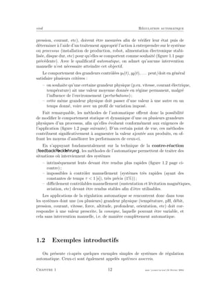 eivd R´egulation automatique
pression, courant, etc), doivent ˆetre mesur´ees aﬁn de v´eriﬁer leur ´etat puis de
d´eterminer `a l’aide d’un traitement appropri´e l’action `a entreprendre sur le syst`eme
ou processus (installation de production, robot, alimentation ´electronique stabi-
lis´ee, disque dur, etc) pour qu’elles se comportent comme souhait´e (ﬁgure 1.1 page
pr´ec´edente). Avec le qualiﬁcatif automatique, on admet qu’aucune intervention
manuelle n’est n´ecessaire atteindre cet objectif.
Le comportement des grandeurs contrˆol´ees y (t), y (t), . . . peut/doit en g´en´eral
satisfaire plusieurs crit`eres :
– on souhaite qu’une certaine grandeur physique (p.ex. vitesse, courant ´electrique,
temp´erature) ait une valeur moyenne donn´ee en r´egime permanent, malgr´e
l’inﬂuence de l’environnement (perturbations) ;
– cette mˆeme grandeur physique doit passer d’une valeur `a une autre en un
temps donn´e, voire avec un proﬁl de variation impos´e.
Fait remarquable, les m´ethodes de l’automatique oﬀrent donc la possibilit´e
de modiﬁer le comportement statique et dynamique d’une ou plusieurs grandeurs
physiques d’un processus, aﬁn qu’elles ´evoluent conform´ement aux exigences de
l’application (ﬁgure 1.2 page suivante). D’un certain point de vue, ces m´ethodes
contribuent signiﬁcativement `a augmenter la valeur ajout´ee aux produits, en of-
frant les moyens d’am´eliorer les performances de ceux-ci.
En s’appuyant fondamentalement sur la technique de la contre-r´eaction
( , ), les m´ethodes de l’automatique permettent de traiter des
situations o`u interviennent des syst`emes
– intrins`equement lents devant ˆetre rendus plus rapides (ﬁgure 1.2 page ci-
contre) ;
– impossibles `a contrˆoler manuellement (syst`emes tr`es rapides (ayant des
constantes de temps τ < 1 [s]), tr`es pr´ecis (1%)) ;
– diﬃcilement contrˆolables manuellement (sustentation et l´evitation magn´etiques,
aviation, etc) devant ˆetre rendus stables aﬁn d’ˆetre utilisables.
Les applications de la r´egulation automatique se rencontrent donc dans tous
les syst`emes dont une (ou plusieurs) grandeur physique (temp´erature, pH, d´ebit,
pression, courant, vitesse, force, altitude, profondeur, orientation, etc) doit cor-
respondre `a une valeur prescrite, la consigne, laquelle pouvant ˆetre variable, et
cela sans intervention manuelle, i.e. de mani`ere compl`etement automatique.
1.2 Exemples introductifs
On pr´esente ci-apr`es quelques exemples simples de syst`emes de r´egulation
automatique. Ceux-ci sont ´egalement appel´es syst`emes asservis.
Chapitre 1 12 mee cours˙ra.tex16 f´evrier 2004
 