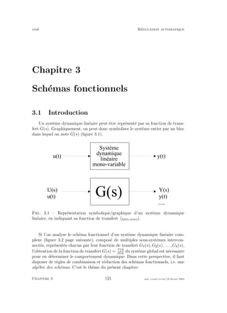 eivd R´egulation automatique
Chapitre 3
Sch´emas fonctionnels
3.1 Introduction
Un syst`eme dynamique lin´eaire peut ˆetre repr´esent´e par sa fonction de trans-
fert G(s). Graphiquement, on peut donc symboliser le syst`eme entier par un bloc
dans lequel on note G(s) (ﬁgure 3.1).
U ( s )
u ( t )
Y ( s )
y ( t )
G ( s )
f _ 0 3 _ 0 4 . e p s
S y s t è m e
d y n a m i q u e
l i n é a i r e
m o n o - v a r i a b l e
y ( t )u ( t )
Fig. 3.1 – Repr´esentation symbolique/graphique d’un syst`eme dynamique
lin´eaire, en indiquant sa fonction de transfert (ﬁchier source).
Si l’on analyse le sch´ema fonctionnel d’un syst`eme dynamique lin´eaire com-
plexe (ﬁgure 3.2 page suivante), compos´e de multiples sous-syst`emes intercon-
nect´es, repr´esent´es chacun par leur fonction de transfert G (s), G (s), . . . , Gk(s),
l’obtention de la fonction de transfert G(s) = Y s
U s
du syst`eme global est n´ecessaire
pour en d´eterminer le comportement dynamique. Dans cette perspective, il faut
disposer de r`egles de combinaison et r´eduction des sch´emas fonctionnels, i.e. une
alg`ebre des sch´emas. C’est le th`eme du pr´esent chapitre.
Chapitre 3 121 mee cours˙ra.tex16 f´evrier 2004
 