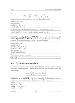 eivd R´egulation automatique
et
G (s) =
Y (s)
U(s)
= 0.01 ·
s + 10
s + 2 · s + 0.11
Les num´erateurs et d´enominateurs sont tout d’abord introduits :
numG1=2∗[1,20];
denG1 =[1,0];
numG2=1e −3∗[1,10];
denG2 = [ 1 , 2 , 0 . 1 1 ] ;
Il suﬃt ensuite d’eﬀectuer la mise en s´erie `a l’aide la fonction series :
[ numG, denG] = s e r i e s (numG1, denG1, numG2, denG2 );
Simulation avec SysQuake ou MATLAB Notons qu’`a partir des version 2.0
et 5.0 de , resp. , il existe des objets fonction de transfert, que
l’on peut introduire comme suit (cas de l’exemple ci-dessus) :
numG1=2∗[1,20];
denG1 =[1,0];
G1=tf (numG1, denG1)
numG2=1e −2∗[1,10];
denG2 = [ 1 , 2 , 0 . 1 1 ] ;
G2=tf (numG2, denG2)
On peut alors calculer sans autre :
G=G1∗G2;
3.3 Syst`emes en parall`ele
Des sous-syst`emes mis en parall`ele (ﬁgure 3.4 page suivante) ont une fonction
de tranfert ´equivalente ´egale `a la somme des fonctions de transfert de chacun des
sous-syst`emes :
G(s) =
Y (s)
U(s)
= G (s) + G (s)
Simulation avec MATLAB La mise en parall`ele de fonctions de transfert
donn´ees par leurs num´erateurs et d´enominateurs se fait comme suit :
numG1 = [ 1 ] ;
denG1 = [ 1 , 1 ] ;
numG2 = 1 0 ∗ [ 0 . 1 , 1 ] ;
denG2 = [ 1 , 0 ] ;
Chapitre 3 123 mee cours˙ra.tex16 f´evrier 2004
 