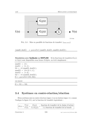 eivd R´egulation automatique
G 1
( s )
G 2
( s )
5U ( s )
f _ 0 3 _ 8 . e p s
Y ( s )
Fig. 3.4 – Mise en parall`ele de fonctions de transfert (ﬁchier source).
[ numG, denG ] = p a r a l l e l (numG1, denG1, numG2, denG2 );
Simulation avec SysQuake ou MATLAB Si les fonctions de transferts G (s)
et G (s) sont disponibles sous forme d’objets, on ´ecrit simplement :
numG1 = [ 1 ] ;
denG1 = [ 1 , 1 ] ;
G1 = tf (numG1, denG1 );
numG2 = 1 0 ∗ [ 0 . 1 , 1 ] ;
denG2 = [ 1 , 0 ] ;
G2 = tf (numG2, denG2 );
G = p a r a l l e l (G1, G2);
ou encore
G = G1 + G2;
3.4 Syst`emes en contre-r´eaction/r´eaction
Deux syst`emes mis en contre-r´eaction (signe -) ou en r´eation (signe +), comme
l’indique la ﬁgure 3.5, ont la fonction de transfert ´equivalente :
G(s) =
Y (s)
U(s)
=
G (s)
1 ± Go(s)
=
fonction de transfert de la chaˆıne d’action
1 ± fonction de transfert de la boucle
Chapitre 3 124 mee cours˙ra.tex16 f´evrier 2004
 