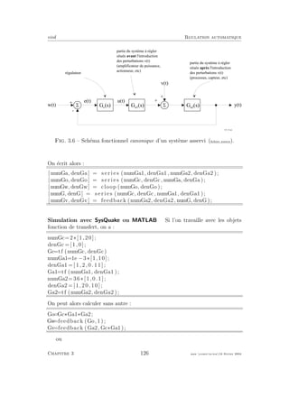 eivd Rgulation automatique
5
+
-
5
+
+
w ( t )
v ( t )
y ( t )G a 1
( s ) G a 2
( s )
r é g u l a t e u r
p a r t i e d u s y s t è m e à r é g l e r
s i t u é e a v a n t l ' i n t r o d u c t i o n
d e s p e r t u r b a t i o n s v ( t )
( a m p l i f i c a t e u r d e p u i s s a n c e ,
a c t i o n n e u r , e t c )
p a r t i e d u s y s t è m e à r é g l e r
s i t u é e a p r è s l ' i n t r o d u c t i o n
d e s p e r t u r b a t i o n s v ( t )
( p r o c e s s u s , c a p t e u r , e t c )
e ( t )
G c
( s )
u ( t )
f _ 0 3 _ 1 8 . e p s
Fig. 3.6 – Sch´ema fonctionnel canonique d’un syst`eme asservi (ﬁchier source).
On ´ecrit alors :
[ numGa, denGa ] = s e r i e s (numGa1, denGa1 , numGa2, denGa2 );
[ numGo, denGo ] = s e r i e s (numGc, denGc , numGa, denGa );
[numGw, denGw] = cloop (numGo, denGo );
[ numG, denG] = s e r i e s (numGc, denGc , numGa1, denGa1 );
[ numGv, denGv] = feedback (numGa2, denGa2 , numG, denG );
Simulation avec SysQuake ou MATLAB Si l’on travaille avec les objets
fonction de transfert, on a :
numGc=2∗[1,20];
denGc =[1,0];
Gc=tf (numGc, denGc)
numGa1=1e −3∗[1,10];
denGa1 = [ 1 , 2 , 0 . 1 1 ] ;
Ga1=tf (numGa1, denGa1 );
numGa2=36∗[1,0.1];
denGa2 =[1,20,10];
Ga2=tf (numGa2, denGa2 );
On peut alors calculer sans autre :
Go=Gc∗Ga1∗Ga2;
Gw=feedback (Go, 1 ) ;
Gv=feedback (Ga2, Gc∗Ga1);
ou
Chapitre 3 126 mee cours˙ra.tex16 f´evrier 2004
 