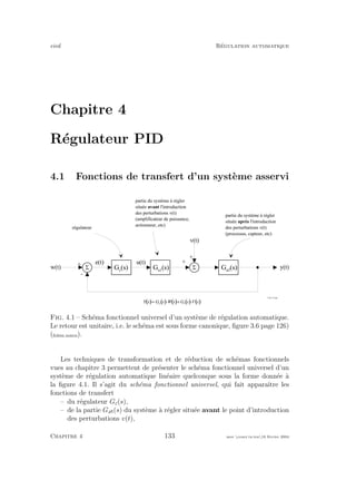 eivd R´egulation automatique
Chapitre 4
R´egulateur PID
4.1 Fonctions de transfert d’un syst`eme asservi
S
+
-
S
+
+
w ( t )
v ( t )
y ( t )G a 1
( s ) G a 2
( s )
r é g u l a t e u r
p a r t i e d u s y s t è m e à r é g l e r
s i t u é e a v a n t l ' i n t r o d u c t i o n
d e s p e r t u r b a t i o n s v ( t )
( a m p l i f i c a t e u r d e p u i s s a n c e ,
a c t i o n n e u r , e t c )
p a r t i e d u s y s t è m e à r é g l e r
s i t u é e a p r è s l ' i n t r o d u c t i o n
d e s p e r t u r b a t i o n s v ( t )
( p r o c e s s u s , c a p t e u r , e t c )
e ( t )
G c
( s )
u ( t )
( ) ( ) ( ) ( ) ( ); I / I 9 I / I 8 I
M L
= × + ×
f _ 0 4 _ 2 3 . e p s
Fig. 4.1 – Sch´ema fonctionnel universel d’un syst`eme de r´egulation automatique.
Le retour est unitaire, i.e. le sch´ema est sous forme canonique, ﬁgure 3.6 page 126)
(ﬁchier source).
Les techniques de transformation et de r´eduction de sch´emas fonctionnels
vues au chapitre 3 permettent de pr´esenter le sch´ema fonctionnel universel d’un
syst`eme de r´egulation automatique lin´eaire quelconque sous la forme donn´ee `a
la ﬁgure 4.1. Il s’agit du sch´ema fonctionnel universel, qui fait apparaˆıtre les
fonctions de transfert
– du r´egulateur Gc(s),
– de la partie Ga (s) du syst`eme `a r´egler situ´ee avant le point d’introduction
des perturbations v(t),
Chapitre 4 133 mee cours˙ra.tex16 f´evrier 2004
 