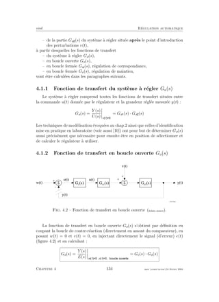 eivd R´egulation automatique
– de la partie Ga (s) du syst`eme `a r´egler situ´ee apr`es le point d’introduction
des perturbations v(t),
`a partir desquelles les fonctions de transfert
– du syst`eme `a r´egler Ga(s),
– en boucle ouverte Go(s),
– en boucle ferm´ee Gw(s), r´egulation de correspondance,
– en boucle ferm´ee Gv(s), r´egulation de maintien,
vont ˆetre calcul´ees dans les paragraphes suivants.
4.1.1 Fonction de transfert du syst`eme `a r´egler Ga(s)
Le syst`eme `a r´egler comprend toutes les fonctions de transfert situ´ees entre
la commande u(t) donn´ee par le r´egulateur et la grandeur r´egl´ee mesur´ee y(t) :
Ga(s) =
Y (s)
U(s) v t
= Ga (s) · Ga (s)
Les techniques de mod´elisation ´evoqu´ees au chap.2 ainsi que celles d’identiﬁcation
mise en pratique en laboratoire (voir aussi [10]) ont pour but de d´eterminer Ga(s)
aussi pr´ecis´ement que n´ecessaire pour ensuite ˆetre en position de s´electionner et
de calculer le r´egulateur `a utiliser.
4.1.2 Fonction de transfert en boucle ouverte Go(s)
5
+
-
5
+
+
w ( t )
v ( t )
y ( t )G a 1
( s ) G a 2
( s )
e ( t )
G c
( s )
u ( t )
f _ 0 4 _ 3 6 . e p s
y ( t )
Fig. 4.2 – Fonction de transfert en boucle ouverte (ﬁchier source).
La fonction de transfert en boucle ouverte Go(s) s’obtient par d´eﬁnition en
coupant la boucle de contre-r´eaction (directement en amont du comparateur), en
posant w(t) = 0 et v(t) = 0, en injectant directement le signal (d’erreur) e(t)
(ﬁgure 4.2) et en calculant :
Go(s) =
Y (s)
E(s) w t ,v t ,
= Gc(s) · Ga(s)
Chapitre 4 134 mee cours˙ra.tex16 f´evrier 2004
 