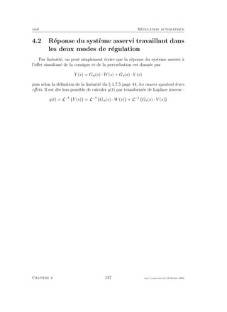 eivd R´egulation automatique
4.2 R´eponse du syst`eme asservi travaillant dans
les deux modes de r´egulation
Par lin´earit´e, on peut simplement ´ecrire que la r´eponse du syst`eme asservi `a
l’eﬀet simultan´e de la consigne et de la perturbation est donn´ee par
Y (s) = Gw(s) · W(s) + Gv(s) · V (s)
puis selon la d´eﬁnition de la lin´earit´e du § 1.7.5 page 44, les causes ajoutent leurs
eﬀets. Il est d`es lors possible de calculer y(t) par transform´ee de Laplace inverse :
y(t) = L−
{Y (s)} = L−
{Gw(s) · W(s)} + L−
{Gv(s) · V (s)}
Chapitre 4 137 mee cours˙ra.tex16 f´evrier 2004
 