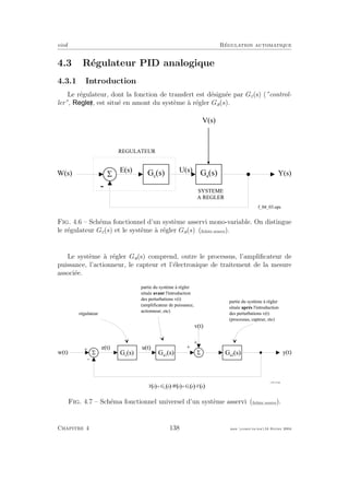 eivd R´egulation automatique
4.3 R´egulateur PID analogique
4.3.1 Introduction
Le r´egulateur, dont la fonction de transfert est d´esign´ee par Gc(s) (”control-
ler”, ), est situ´e en amont du syst`eme `a r´egler Ga(s).
-
5W ( s ) Y ( s )G c
( s ) G a
( s )
U ( s )E ( s )
R E G U L A T E U R
S Y S T E M E
A R E G L E R
V ( s )
f _ 0 4 _ 0 3 . e p s
Fig. 4.6 – Sch´ema fonctionnel d’un syst`eme asservi mono-variable. On distingue
le r´egulateur Gc(s) et le syst`eme `a r´egler Ga(s) (ﬁchier source).
Le syst`eme `a r´egler Ga(s) comprend, outre le processus, l’ampliﬁcateur de
puissance, l’actionneur, le capteur et l’´electronique de traitement de la mesure
associ´ee.
S
+
-
S
+
+
w ( t )
v ( t )
y ( t )G a 1
( s ) G a 2
( s )
r é g u l a t e u r
p a r t i e d u s y s t è m e à r é g l e r
s i t u é e a v a n t l ' i n t r o d u c t i o n
d e s p e r t u r b a t i o n s v ( t )
( a m p l i f i c a t e u r d e p u i s s a n c e ,
a c t i o n n e u r , e t c )
p a r t i e d u s y s t è m e à r é g l e r
s i t u é e a p r è s l ' i n t r o d u c t i o n
d e s p e r t u r b a t i o n s v ( t )
( p r o c e s s u s , c a p t e u r , e t c )
e ( t )
G c
( s )
u ( t )
( ) ( ) ( ) ( ) ( ); I / I 9 I / I 8 I
M L
= × + ×
f _ 0 4 _ 2 3 . e p s
Fig. 4.7 – Sch´ema fonctionnel universel d’un syst`eme asservi (ﬁchier source).
Chapitre 4 138 mee cours˙ra.tex16 f´evrier 2004
 