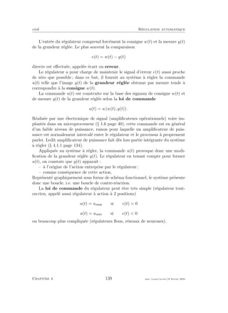 eivd R´egulation automatique
L’entr´ee du r´egulateur comprend forc´ement la consigne w(t) et la mesure y(t)
de la grandeur r´egl´ee. Le plus souvent la comparaison
e(t) = w(t) − y(t)
directe est eﬀectu´ee, appel´ee ´ecart ou erreur.
Le r´egulateur a pour charge de maintenir le signal d’erreur e(t) aussi proche
de z´ero que possible ; dans ce but, il fournit au syst`eme `a r´egler la commande
u(t) telle que l’image y(t) de la grandeur r´egl´ee obtenue par mesure tende `a
correspondre `a la consigne w(t).
La commande u(t) est construite sur la base des signaux de consigne w(t) et
de mesure y(t) de la grandeur r´egl´ee selon la loi de commande
u(t) = u (w(t), y(t)) .
R´ealis´ee par une ´electronique de signal (ampliﬁcateurs op´erationnels) voire im-
plant´es dans un microprocesseur (§ 1.6 page 40), cette commande est en g´en´eral
d’un faible niveau de puissance, raison pour laquelle un ampliﬁcateur de puis-
sance est normalement intercal´e entre le r´egulateur et le processus `a proprement
parler. Ledit ampliﬁcateur de puissance fait d`es lors partie int´egrante du syst`eme
`a r´egler (§ 4.1.1 page 134).
Appliqu´ee au syst`eme `a r´egler, la commande u(t) provoque donc une modi-
ﬁcation de la grandeur r´egl´ee y(t). Le r´egulateur en tenant compte pour former
u(t), on constate que y(t) apparaˆıt :
– `a l’origine de l’action entreprise par le r´egulateur ;
– comme cons´equence de cette action.
Repr´esent´e graphiquement sous forme de sch´ema fonctionnel, le syst`eme pr´esente
donc une boucle, i.e. une boucle de contre-r´eaction.
La loi de commande du r´egulateur peut ˆetre tr`es simple (r´egulateur tout-
ou-rien, appel´e aussi r´egulateur `a action `a 2 positions)
u(t) = umax si e(t) > 0
u(t) = umin si e(t) < 0
ou beaucoup plus compliqu´ee (r´egulateurs ﬂous, r´eseaux de neurones).
Chapitre 4 139 mee cours˙ra.tex16 f´evrier 2004
 