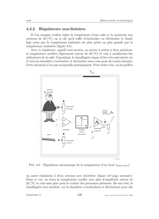 eivd R´egulation automatique
4.3.2 R´egulateurs non-lin´eaires
Si l’on imagine vouloir r´egler la temp´erature d’une salle et la maintenir aux
environs de 20 [◦
C], on se dit qu’il suﬃt d’enclencher ou d´eclencher le chauf-
fage selon que la temp´erature ambiante est plus petite ou plus grande que la
temp´erature souhait´ee (ﬁgure 4.8).
Avec ce r´egulateur, appel´e tout-ou-rien, ou encore `a action `a deux positions,
la temp´erature oscillera l´eg`erement autour de 20 [◦
C] et cela `a satisfaction des
utilisateurs de la salle. Cependant, le chauﬀagiste risque d’ˆetre tr`es m´econtent car
il verra la chaudi`ere s’enclencher et d´eclencher sans cesse pour de courts instants.
Cette situation n’est pas acceptable pratiquement. Pour ´eviter cela, on lui pr´ef`ere
A
A m p l i f i c a t e u r
d e p u i s s a n c e
C o r p s d e
c h a u f f e
i
T c
u
T e x t
p t h
w
P o t e n t i o m è t r e
d e m e s u r e
P o t e n t i o m è t r e
d e c o n s i g n e
+
-
e
u
R é g u l a t e u r
à a c t i o n à
d e u x p o s i t i o n s
C o m p a r a t e u r
G é n é r a t e u r
d e c o n s i g n e
C a p t e u r
y
P u i s s a n c e
d i s s i p é e
p a r e f f e t J o u l e
f _ 0 4 _ 2 6 . e p s
Fig. 4.8 – R´egulation automatique de la temp´erature d’un local (ﬁchier source).
un autre r´egulateur `a deux niveaux avec hyst´er`ese (ﬁgure 4.9 page suivante).
Dans ce cas, on verra la temp´erature osciller avec plus d’amplitude autour de
20 [◦
C] et cela sans gˆene pour le confort des personnes pr´esentes. De son cˆot´e, le
chauﬀagiste sera satisfait, car la chaudi`ere s’enclenchera et d´eclenchera pour des
Chapitre 4 140 mee cours˙ra.tex16 f´evrier 2004
 