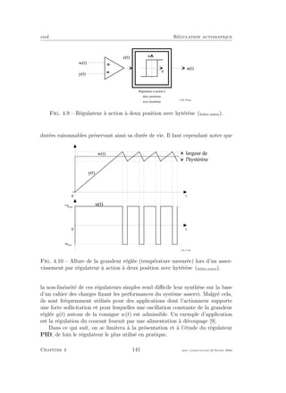 eivd R´egulation automatique
u ( t )
w ( t )
+
- e
u
R é g u l a t e u r à a c t i o n à
d e u x p o s i t i o n s
a v e c h y s t é r è s e
y ( t )
e ( t )
f _ 0 4 _ 2 9 . e p s
Fig. 4.9 – R´egulateur `a action `a deux position avec hyt´er`ese (ﬁchier source).
dur´ees raisonnables pr´eservant ainsi sa dur´ee de vie. Il faut cependant noter que
0
w ( t )
y ( t )
0
u ( t )
t
t
- u m a x
+ u m a x
l a r g e u r d e
l ' h y s t é r è s e
f _ 0 4 _ 2 7 . e p s
Fig. 4.10 – Allure de la grandeur r´egl´ee (temp´erature mesur´ee) lors d’un asser-
vissement par r´egulateur `a action `a deux position avec hyt´er`ese (ﬁchier source).
la non-lin´earit´e de ces r´egulateurs simples rend diﬃcile leur synth`ese sur la base
d’un cahier des charges ﬁxant les performances du syst`eme asservi. Malgr´e cela,
ils sont fr´equemment utilis´es pour des applications dont l’actionneur supporte
une forte sollicitation et pour lesquelles une oscillation constante de la grandeur
r´egl´ee y(t) autour de la consigne w(t) est admissible. Un exemple d’application
est la r´egulation du courant fournit par une alimentation `a d´ecoupage [9].
Dans ce qui suit, on se limitera `a la pr´esentation et `a l’´etude du r´egulateur
PID, de loin le r´egulateur le plus utilis´e en pratique.
Chapitre 4 141 mee cours˙ra.tex16 f´evrier 2004
 