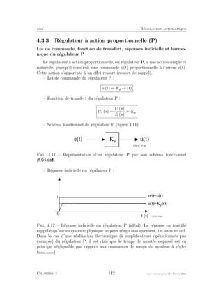 eivd R´egulation automatique
4.3.3 R´egulateur `a action proportionnelle (P)
Loi de commande, fonction de transfert, r´eponses indicielle et harmo-
nique du r´egulateur P
Le r´egulateur `a action proportionnelle, ou r´egulateur P, a une action simple et
naturelle, puisqu’il construit une commande u(t) proportionnelle `a l’erreur e(t).
Cette action s’apparente `a un eﬀet ressort (ressort de rappel).
– Loi de commande du r´egulateur P :
u (t) = Kp · e (t)
– Fonction de transfert du r´egulateur P :
Gc (s) =
U (s)
E (s)
= Kp
– Sch´ema fonctionnel du r´egulateur P (ﬁgure 4.11)
e ( t ) u ( t )K p
f _ 0 4 _ 0 1 _ 0 1 . e p s
Fig. 4.11 – Repr´esentation d’un r´egulateur P par son sch´ema fonctionnel
( ).
– R´eponse indicielle du r´egulateur P :
0
t [ s ]
1
e ( t ) = A ( t )
u ( t ) = K p
e ( t )
f _ 0 4 _ 0 2 _ 0 1 . e p s
Fig. 4.12 – R´eponse indicielle du r´egulateur P (id´eal). La r´eponse en traitill´e
rappelle qu’aucun syst`eme physique ne peut r´eagir statiquement, i.e. sans retard.
Dans le cas d’une r´ealisation ´electronique (`a ampliﬁcateurs op´erationnels par
exemple) du r´egulateur P, il est clair que le temps de mont´ee esquiss´e est en
principe n´egligeable par rapport aux constantes de temps du syst`eme `a r´egler
(ﬁchier source).
Chapitre 4 142 mee cours˙ra.tex16 f´evrier 2004
 