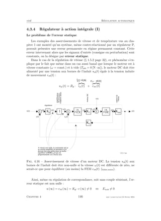 eivd R´egulation automatique
4.3.4 R´egulateur `a action int´egrale (I)
Le probl`eme de l’erreur statique
Les exemples des asservissements de vitesse et de temp´erature vus au cha-
pitre 1 ont montr´e qu’un syst`eme, mˆeme contre-r´eactionn´e par un r´egulateur P,
pouvait pr´esenter une erreur permanente en r´egime permanent constant. Cette
erreur intervenant alors que les signaux d’entr´ee (consigne ou perturbation) sont
constants, on la d´esigne par erreur statique.
Dans le cas de la r´egulation de vitesse (§ 1.5.2 page 32), ce ph´enom`ene s’ex-
plique par le fait que mˆeme dans un cas aussi banal que lorsque le moteur est `a
vitesse constante (ω = const.) et `a vide (Tem = 0 [N · m]), le moteur DC doit ˆetre
aliment´e par une tension aux bornes de l’induit ua(t) ´egale `a la tension induite
de mouvement em(t) :
ua (t) = Ra ·
Tem
KT
ia (t) +
KE·ω
em (t)
i a
( t )
5
u a
( t ) T e m
( t )
M ( t )
5
e m
( t )
K T
K E
K m M
y ( t )
5
y ( t )
K p
1
u ( t )
v ( t )
w ( t )
r é g u l a t e u r
amplificateur
depuissance
(supposéidéal)
capteurde
vitesse
A v i t e s s e n o n n u l l e , l a c o m m a n d e u ( t ) e t
s a v e r s i o n a m p l i f i é e e n p u i s s a n c e u a
( t )
d o i v e n t ê t r e n o n - n u l l e s p o u r a u m o i n s
é q u i l i b r e r l a F E M e m
( t ) q u i e s t
p r o p o r t i o n n e l l e à l a v i t e s s e M ( t )
moteurDC
e ( t ) 1 / R a
1 + s L a
/ R a
1 / R f
1 + s J / R f
f _ 0 4 _ 1 1 . e p s
Fig. 4.16 – Asservissement de vitesse d’un moteur DC. La tension ua(t) aux
bornes de l’induit doit ˆetre non-nulle si la vitesse ω(t) est diﬀ´erente de z´ero, ne
serait-ce que pour ´equilibrer (au moins) la FEM em(t) (ﬁchier source).
Ainsi, mˆeme en r´egulation de correspondance, soit sans couple r´esistant, l’er-
reur statique est non nulle :
u (∞) = em (∞) = Kp · e (∞) = 0 ⇔ E∞w = 0
Chapitre 4 146 mee cours˙ra.tex16 f´evrier 2004
 