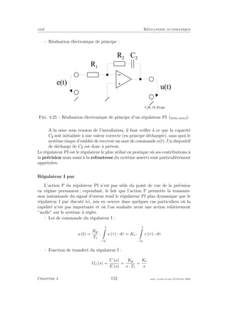 eivd R´egulation automatique
– R´ealisation ´electronique de principe :
R 2
+
-
u ( t )
e ( t )
R 1
C 2
f _ 0 4 _ 1 8 _ 0 2 . e p s
Fig. 4.25 – R´ealisation ´electronique de principe d’un r´egulateur PI (ﬁchier source).
A la mise sous tension de l’installation, il faut veiller `a ce que la capacit´e
C soit initialis´ee `a une valeur correcte (en principe d´echarg´ee), sans quoi le
syst`eme risque d’embl´ee de recevoir un saut de commande u(t). Un dispositif
de d´echarge de C est donc `a pr´evoir.
Le r´egulateur PI est le r´egulateur le plus utilis´e en pratique o`u ses contributions `a
la pr´ecision mais aussi `a la robustesse du syst`eme asservi sont particuli`erement
appr´eci´ees.
R´egulateur I pur
L’action P du r´egulateur PI n’est pas utile du point de vue de la pr´ecision
en r´egime permanent ; cependant, le fait que l’action P permette la transmis-
sion instantan´ee du signal d’erreur rend le r´egulateur PI plus dynamique que le
r´egulateur I pur discut´e ici, mis en oeuvre dans quelques cas particuliers o`u la
rapidit´e n’est pas importante et o`u l’on souhaite avoir une action relativement
”molle” sur le syst`eme `a r´egler.
– Loi de commande du r´egulateur I :
u (t) =
Kp
Ti
·
t
−∞
e (τ) · dτ = Ki ·
t
−∞
e (τ) · dτ
– Fonction de transfert du r´egulateur I :
Gc (s) =
U (s)
E (s)
=
Kp
s · Ti
=
Ki
s
Chapitre 4 152 mee cours˙ra.tex16 f´evrier 2004
 