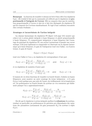 eivd R´egulation automatique
Remarque La fonction de transfert ci-dessus est bel et bien celle d’un r´egulateur
I pur : elle traduit le fait que la commande u(t) d´elivr´ee par le r´egulateur est pro-
portionnelle `a l’int´egrale de l’erreur. Elle ne comporte donc pas de contribu-
tion proportionnelle `a l’erreur et doit de ce fait ˆetre distingu´ee du r´egulateur PI
qui lui comporte les 2 actions simultan´ement. Il s’agit d’une confusion rencontr´ee
chez certains ´etudiants . . .
Avantages et inconv´enients de l’action int´egrale
La r´eponse harmonique du r´egulateur PI (ﬁgure 4.24 page 151) montre que
celui-ci est `a action plutˆot int´egrale `a basse fr´equence et plutˆot proportionnelle
`a haute fr´equence. Ce comportement int´egrateur `a basse fr´equence fait l’avan-
tage du principal du r´egulateur PI, son action I permettant d’annuler une erreur
statique. Cela peut ´egalement se comprendre en observant sur la r´eponse harmo-
nique qu’`a basse fr´equence, le gain de l’int´egrateur tend vers l’inﬁni : en d’autres
termes, le gain de boucle
Go(jω) = Gc(jω) · Ga(jω)
tend vers l’inﬁni et l’on a, en r´egulation de correspondance d’une part
Gw (j · ω) =
Y (j · ω)
W (j · ω)
=
Go (j · ω)
1 + Go (j · ω)
→ 1 pour Go (j · ω) → ∞
et en r´egulation de maintien d’autre part
Gv (j · ω) =
Y (j · ω)
V (j · ω)
=
Ga (j · ω)
1 + Go (j · ω)
→ 0 pour Go (j · ω) → ∞
L’examen de ces deux fonctions de transfert en boucle ferm´ee, ´evalu´ees en basses
fr´equences, peut montrer un autre avantage du terme int´egrateur : si le gain
Ga(jω) varie quelque peu, par suite de l’usure, du vieillissement, de la temp´erature,
etc, les performances en boucle ferm´ee du syst`eme ne s’en ressentent que faible-
ment puisque l’on a approximativement :
Gw (j · ω) =
Y (j · ω)
W (j · ω)
=
Go (j · ω)
1 + Go (j · ω)
→
∞
1 + ∞
→ 1
Gv (j · ω) =
Y (j · ω)
V (j · ω)
=
Ga (j · ω)
1 + Go (j · ω)
→
Ga (j · ω)
1 + ∞
→ 0
On dit que le r´egulateur `a action int´egrale am´eliore la robustesse du syst`eme,
rendant en particulier ses performances de pr´ecision peu d´ependantes des varia-
tions des param`etres (notamment du gain permanent Ka) du syst`eme `a r´egler
Ga(s).
Chapitre 4 153 mee cours˙ra.tex16 f´evrier 2004
 