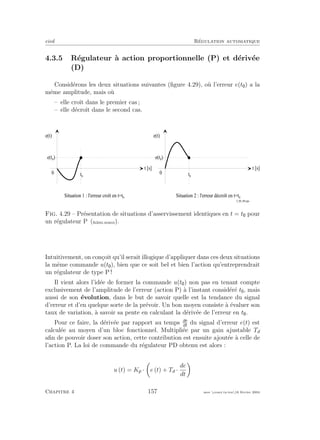 eivd R´egulation automatique
4.3.5 R´egulateur `a action proportionnelle (P) et d´eriv´ee
(D)
Consid´erons les deux situations suivantes (ﬁgure 4.29), o`u l’erreur e(t ) a la
mˆeme amplitude, mais o`u
– elle croˆıt dans le premier cas ;
– elle d´ecroˆıt dans le second cas.
t [ s ]
e ( t )
0
t 0
e ( t 0
)
t [ s ]
e ( t )
0
t 0
e ( t 0
)
S i t u a t i o n 1 : l ' e r r e u r c r o î t e n t = t 0
S i t u a t i o n 2 : l ' e r r e u r d é c r o î t e n t = t 0
f _ 0 4 _ 0 9 . e p s
Fig. 4.29 – Pr´esentation de situations d’asservissement identiques en t = t pour
un r´egulateur P (ﬁchier source).
Intuitivement, on con¸coit qu’il serait illogique d’appliquer dans ces deux situations
la mˆeme commande u(t ), bien que ce soit bel et bien l’action qu’entreprendrait
un r´egulateur de type P !
Il vient alors l’id´ee de former la commande u(t ) non pas en tenant compte
exclusivement de l’amplitude de l’erreur (action P) `a l’instant consid´er´e t , mais
aussi de son ´evolution, dans le but de savoir quelle est la tendance du signal
d’erreur et d’en quelque sorte de la pr´evoir. Un bon moyen consiste `a ´evaluer son
taux de variation, `a savoir sa pente en calculant la d´eriv´ee de l’erreur en t .
Pour ce faire, la d´eriv´ee par rapport au temps de
dt
du signal d’erreur e(t) est
calcul´ee au moyen d’un bloc fonctionnel. Multipli´ee par un gain ajustable Td
aﬁn de pouvoir doser son action, cette contribution est ensuite ajout´ee `a celle de
l’action P. La loi de commande du r´egulateur PD obtenu est alors :
u (t) = Kp · e (t) + Td ·
de
dt
Chapitre 4 157 mee cours˙ra.tex16 f´evrier 2004
 