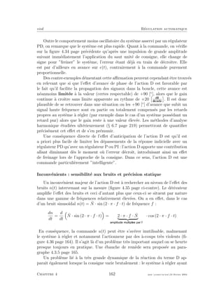 eivd R´egulation automatique
Outre le comportement moins oscillatoire du syst`eme asservi par un r´egulateur
PD, on remarque que le syst`eme est plus rapide. Quant `a la commande, on v´eriﬁe
sur la ﬁgure 4.34 page pr´ec´edente qu’apr`es une impulsion de grande amplitude
suivant imm´ediatement l’application du saut unit´e de consigne, elle change de
signe pour ”freiner” le syst`eme, l’erreur ´etant d´ej`a en train de d´ecroˆıtre. Elle
est par d’ailleurs en avance sur e(t), contrairement `a la commande purement
proportionnelle.
Des contre-exemples d´ementant cette aﬃrmation peuvent cependant ˆetre trouv´es
en relevant que si que l’eﬀet d’avance de phase de l’action D est favorable par
le fait qu’il facilite la propagation des signaux dans la boucle, cette avance est
n´eanmoins limit´ee `a la valeur (certes respectable) de +90 [◦
], alors que le gain
continue `a croˆıtre sans limite apparente au rythme de +20 . Il est donc
plausible de se retrouver dans une situation ou les +90 [◦
] d’avance que subit un
signal haute fr´equence sont en partie ou totalement compens´es par les retards
propres au syst`eme `a r´egler (par exemple dans le cas d’un syst`eme poss´edant un
retard pur) alors que le gain reste `a une valeur ´elev´ee. Les m´ethodes d’analyse
harmonique ´etudi´ees ult´erieurement (§ 6.7 page 219) permettront de quantiﬁer
pr´ecis´ement cet eﬀet et de s’en pr´emunir.
Une cons´equence directe de l’eﬀet d’anticipation de l’action D est qu’il est
a priori plus facile de limiter les d´epassements de la r´eponse indicielle avec un
r´egulateur PD qu’avec un r´egulateur P ou PI : l’action D apporte une contribution
allant diminuant d`es le moment o`u l’erreur d´ecroˆıt, introduisant ainsi un eﬀet
de freinage lors de l’approche de la consigne. Dans ce sens, l’action D est une
commande particuli`erement ”intelligente”.
Inconv´enients : sensibilit´e aux bruits et pr´ecision statique
Un inconv´enient majeur de l’action D est `a rechercher au niveau de l’eﬀet des
bruits n(t) intervenant sur la mesure (ﬁgure 4.35 page ci-contre). Le d´erivateur
ampliﬁe l’eﬀet des bruits et ceci d’autant plus que ceux-ci se situent par nature
dans une gamme de fr´equences relativement ´elev´ees. On a en eﬀet, dans le cas
d’un bruit sinuso¨ıdal n(t) = ˆN · sin (2 · π · f · t) de fr´equence f :
dn
dt
=
d
dt
ˆN · sin (2 · π · f · t) = 2 · π · f · ˆN · cos (2 · π · f · t)
En cons´equence, la commande u(t) peut ˆetre s’av´erer inutilisable, malmenant
le syst`eme `a r´egler et notamment l’actionneur par des `a-coups tr`es violents (ﬁ-
gure 4.36 page 164). Il s’agit l`a d’un probl`eme tr`es important auquel on se heurte
presque toujours en pratique. Une ´ebauche de rem`ede sera propos´ee au para-
graphe 4.3.5 page 165.
Un probl`eme li´e `a la tr`es grande dynamique de la r´eaction du terme D ap-
paraˆıt ´egalement lorsque la consigne varie brutalement : le syst`eme `a r´egler ayant
Chapitre 4 162 mee cours˙ra.tex16 f´evrier 2004
 