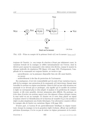 eivd R´egulation automatique
-
W ( s ) Y ( s )G c
( s ) G a
( s )
U ( s )E ( s )
V ( s )
5
5
N ( s )
b r u i t s u r l a m e s u r e
f _ 0 4 _ 2 8 . e p s
Fig. 4.35 – Prise en compte de la pr´esence bruit n(t) sur la mesure (ﬁchier source).
toujours de l’inertie, i.e. son temps de r´eaction n’´etant pas inﬁniment court, la
variation brutale de la consigne se reﬂ`ete instantan´ement sur l’erreur, dont la
d´eriv´ee peut amener la commande `a des valeurs tr`es ´elev´ees, comme le montre la
r´eponse indicielle du r´egulateur PD (ﬁgure 4.31 page 158). Pratiquement, l’am-
plitude de la commande est toujours limit´ee, ne serait-ce que
– naturellement, car la puissance disponible bien sˆur elle aussi limit´ee,
ou encore
– artiﬁciellement `a des ﬁns de protection de l’actionneur.
En cons´equence, il est tr`es vraisemblable qu’`a la suite d’une variation trop ra-
pide de la consigne, une saturation de la commande u(t) intervienne, faisant ainsi
travailler le syst`eme en r´egime non-lin´eaire. Outre le fait qu’une telle situation est
anormale et ne devrait pas se prolonger, cela signiﬁe que le mod`ele du syst`eme
`a r´egler ne correspond plus `a celui adopt´e. L’analyse et la pr´ediction de compor-
tement, si elle reste possible, devient n´eanmoins plus diﬃcile. En pratique, on
´evite donc d’exciter un syst`eme asservi avec des signaux `a ﬂancs abrupts comme
le saut unit´e en est un exemple. Ce dernier est et reste donc plutˆot un signal
d’analyse r´eserv´e `a l’identiﬁcation de la fonction de transfert Ga(s) du syst`eme `a
r´egler ou plus simplement aux ´etudes th´eoriques. Une alternative consiste `a ﬁltrer
la consigne aﬁn de limiter ses variations (ﬁgure 4.38 page 165).
D’autre part, si l’action D est particuli`erement b´en´eﬁque en r´egime transi-
toire, lorsque la consigne et/ou la grandeur r´egl´ee ´evoluent, oﬀrant une meilleure
pr´ecision dynamique, il n’en va pas de mˆeme en r´egime permanent o`u la contri-
Chapitre 4 163 mee cours˙ra.tex16 f´evrier 2004
 