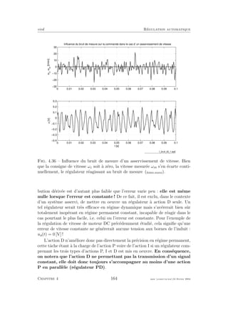 eivd R´egulation automatique
0 0.01 0.02 0.03 0.04 0.05 0.06 0.07 0.08 0.09 0.1
−30
−20
−10
0
10
20
30ωc
,ωm
[t/min]
Influence du bruit de mesure sur la commande dans le cas d’ un asservissement de vitesse
0 0.01 0.02 0.03 0.04 0.05 0.06 0.07 0.08 0.09 0.1
−0.4
−0.3
−0.2
−0.1
0
0.1
0.2
0.3
u[V]
t [s]
f_bruit_02_1.eps
Fig. 4.36 – Inﬂuence du bruit de mesure d’un asservissement de vitesse. Bien
que la consigne de vitesse ωc soit `a z´ero, la vitesse mesur´ee ωm s’en ´ecarte conti-
nuellement, le r´egulateur r´eagissant au bruit de mesure (ﬁchier source).
bution d´eriv´ee est d’autant plus faible que l’erreur varie peu : elle est mˆeme
nulle lorsque l’erreur est constante ! De ce fait, il est exclu, dans le contexte
d’un syst`eme asservi, de mettre en oeuvre un r´egulateur `a action D seule. Un
tel r´egulateur serait tr`es eﬃcace en r´egime dynamique mais s’av´ererait bien sˆur
totalement inop´erant en r´egime permanent constant, incapable de r´eagir dans le
cas pourtant le plus facile, i.e. celui ou l’erreur est constante. Pour l’exemple de
la r´egulation de vitesse de moteur DC pr´ec´edemment ´etudi´e, cela signiﬁe qu’une
erreur de vitesse constante ne g´en´ererait aucune tension aux bornes de l’induit :
ua(t) = 0 [V] !
L’action D n’am´eliore donc pas directement la pr´ecision en r´egime permanent,
cette tˆache ´etant `a la charge de l’action P voire de l’action I si un r´egulateur com-
prenant les trois types d’actions P, I et D est mis en oeuvre. En cons´equence,
on notera que l’action D ne permettant pas la transmission d’un signal
constant, elle doit donc toujours s’accompagner au moins d’une action
P en parall`ele (r´egulateur PD).
Chapitre 4 164 mee cours˙ra.tex16 f´evrier 2004
 