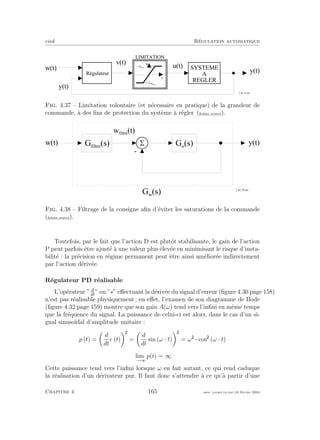 eivd R´egulation automatique
w ( t )
y ( t )
u ( t )
y ( t )
R é g u l a t e u r
S Y S T E M E
A
R E G L E R
v
u
+ u m a x
- u m a x
L I M I T A T I O N
v ( t )
f _ 0 4 _ 1 9 . e p s
Fig. 4.37 – Limitation volontaire (et n´ecessaire en pratique) de la grandeur de
commande, `a des ﬁns de protection du syst`eme `a r´egler (ﬁchier source).
5
-
w ( t ) y ( t )G o
( s )G f i l t r e
( s )
w f i l t r é
( t )
G w
( s )
f _ 0 4 _ 2 0 . e p s
Fig. 4.38 – Filtrage de la consigne aﬁn d’´eviter les saturations de la commande
(ﬁchier source).
Toutefois, par le fait que l’action D est plutˆot stabilisante, le gain de l’action
P peut parfois ˆetre ajust´e `a une valeur plus ´elev´ee en minimisant le risque d’insta-
bilit´e : la pr´ecision en r´egime permanent peut ˆetre ainsi am´elior´ee indirectement
par l’action d´eriv´ee.
R´egulateur PD r´ealisable
L’op´erateur ” d
dt
” ou ”s” eﬀectuant la d´eriv´ee du signal d’erreur (ﬁgure 4.30 page 158)
n’est pas r´ealisable physiquement ; en eﬀet, l’examen de son diagramme de Bode
(ﬁgure 4.32 page 159) montre que son gain A(ω) tend vers l’inﬁni en mˆeme temps
que la fr´equence du signal. La puissance de celui-ci est alors, dans le cas d’un si-
gnal sinuso¨ıdal d’amplitude unitaire :
p (t) =
d
dt
e (t) =
d
dt
sin (ω · t) = ω · cos (ω · t)
lim
ω→∞
p(t) = ∞
Cette puissance tend vers l’inﬁni lorsque ω en fait autant, ce qui rend caduque
la r´ealisation d’un d´erivateur pur. Il faut donc s’attendre `a ce qu’`a partir d’une
Chapitre 4 165 mee cours˙ra.tex16 f´evrier 2004
 