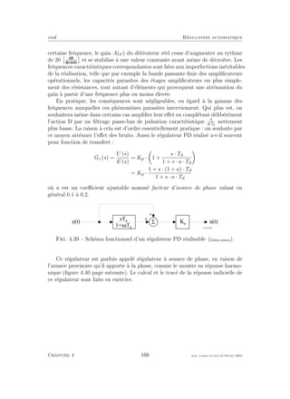 eivd R´egulation automatique
certaine fr´equence, le gain A(ω) du d´erivateur r´eel cesse d’augmenter au rythme
de 20 et se stabilise `a une valeur constante avant mˆeme de d´ecroˆıtre. Les
fr´equences caract´eristiques correspondantes sont li´ees aux imperfections in´evitables
de la r´ealisation, telle que par exemple la bande passante ﬁnie des ampliﬁcateurs
op´erationnels, les capacit´es parasites des ´etages ampliﬁcateurs ou plus simple-
ment des r´esistances, tout autant d’´el´ements qui provoquent une att´enuation du
gain `a partir d’une fr´equence plus ou moins ´elev´ee.
En pratique, les cons´equences sont n´egligeables, eu ´egard `a la gamme des
fr´equences auxquelles ces ph´enom`enes parasites interviennent. Qui plus est, on
souhaitera mˆeme dans certains cas ampliﬁer leur eﬀet en compl´etant d´elib´er´ement
l’action D par un ﬁltrage passe-bas de pulsation caract´eristique a·Td
nettement
plus basse. La raison `a cela est d’ordre essentiellement pratique : on souhaite par
ce moyen att´enuer l’eﬀet des bruits. Aussi le r´egulateur PD r´ealis´e a-t-il souvent
pour fonction de transfert :
Gc (s) =
U (s)
E (s)
= Kp · 1 +
s · Td
1 + s · a · Td
= Kp ·
1 + s · (1 + a) · Td
1 + s · a · Td
o`u a est un coeﬃcient ajustable nomm´e facteur d’avance de phase valant en
g´en´eral 0.1 `a 0.2.
5e ( t ) u ( t )
+
+
f _ 0 4 _ 3 0 . e p s
K p
s T d
1 + s a T d
Fig. 4.39 – Sch´ema fonctionnel d’un r´egulateur PD r´ealisable (ﬁchier source).
Ce r´egulateur est parfois appel´e r´egulateur `a avance de phase, en raison de
l’avance provisoire qu’il apporte `a la phase, comme le montre sa r´eponse harmo-
nique (ﬁgure 4.40 page suivante). Le calcul et le trac´e de la r´eponse indicielle de
ce r´egulateur sont faits en exercice.
Chapitre 4 166 mee cours˙ra.tex16 f´evrier 2004
 