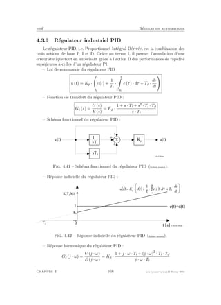 eivd R´egulation automatique
4.3.6 R´egulateur industriel PID
Le r´egulateur PID, i.e. Proportionnel-Int´egral-D´eriv´ee, est la combinaison des
trois actions de base P, I et D. Grˆace au terme I, il permet l’annulation d’une
erreur statique tout en autorisant grˆace `a l’action D des performances de rapidit´e
sup´erieures `a celles d’un r´egulateur PI.
– Loi de commande du r´egulateur PID :
u (t) = Kp ·

e (t) +
1
Ti
·
t
−∞
e (τ) · dτ + Td ·
de
dt


– Fonction de transfert du r´egulateur PID :
Gc (s) =
U (s)
E (s)
= Kp ·
1 + s · Ti + s · Ti · Td
s · Ti
– Sch´ema fonctionnel du r´egulateur PID :
5e ( t ) u ( t )
+
+
+
f _ 0 4 _ 0 1 _ 0 4 . e p s
s T d
1
s T i
K p
Fig. 4.41 – Sch´ema fonctionnel du r´egulateur PID (ﬁchier source).
– R´eponse indicielle du r´egulateur PID :
0
t [ s ]
1
e ( t ) = e ( t )
K p
T i
K p
T d
d ( t )
( ) ( ) ( )u t K e t
T
e d T
d e
d t
p
i
t
d
= × + × × + ×
æ
è
ç
ö
ø
÷
- ¥
ò
1
t t
f _ 0 4 _ 0 2 _ 0 4 . e p s
Fig. 4.42 – R´eponse indicielle du r´egulateur PID (ﬁchier source).
– R´eponse harmonique du r´egulateur PID :
Gc (j · ω) =
U (j · ω)
E (j · ω)
= Kp ·
1 + j · ω · Ti + (j · ω) · Ti · Td
j · ω · Ti
Chapitre 4 168 mee cours˙ra.tex16 f´evrier 2004
 