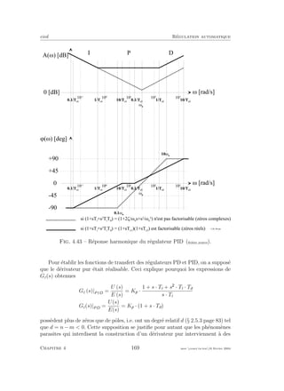 eivd R´egulation automatique
w [ r a d / s ]
A ( w ) [ d B ]
0 [ d B ]
w [ r a d / s ]
j ( w ) [ d e g ]
0
P
- 9 0
1 0
- 1
1 0
0
1 0
1
1 0
2
1 0
3
+ 4 5
- 4 5
1 / T c 1
1 0 / T c 1
0 . 1 / T c 1
1 / T c 2
1 0 / T c 2
0 . 1 / T c 2
I D
+ 9 0
s i ( 1 + s T i
+ s
2
T i
T d
) = ( 1 + 2 z / w n
s + s
2
/ w n
2
) n ' e s t p a s f a c t o r i s a b l e ( z é r o s c o m p l e x e s )
s i ( 1 + s T i
+ s
2
T i
T d
) = ( 1 + s T c 1
) ( 1 + s T c 2
) e s t f a c t o r i s a b l e ( z é r o s r é e l s )
w n
1 0 w n
0 . 1 w
n
1 0
- 1
1 0
0
1 0
1
1 0
2
1 0
3
1 / T c 1
1 0 / T c 1
0 . 1 / T c 1
1 / T c 2
1 0 / T c 2
0 . 1 / T c 2
w n
f _ 0 4 _ 0 6 . e p s
Fig. 4.43 – R´eponse harmonique du r´egulateur PID (ﬁchier source).
Pour ´etablir les fonctions de transfert des r´egulateurs PD et PID, on a suppos´e
que le d´erivateur pur ´etait r´ealisable. Ceci explique pourquoi les expressions de
Gc(s) obtenues
Gc (s)|PID =
U (s)
E (s)
= Kp ·
1 + s · Ti + s · Ti · Td
s · Ti
Gc(s)|PD =
U(s)
E(s)
= Kp · (1 + s · Td)
poss`edent plus de z´eros que de pˆoles, i.e. ont un degr´e relatif d (§ 2.5.3 page 83) tel
que d = n − m < 0. Cette supposition se justiﬁe pour autant que les ph´enom`enes
parasites qui interdisent la construction d’un d´erivateur pur interviennent `a des
Chapitre 4 169 mee cours˙ra.tex16 f´evrier 2004
 