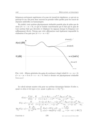 eivd R´egulation automatique
fr´equences nettement sup´erieures `a la zone de travail du r´egulateur, ce qui est en
principe le cas. On peut donc souvent les prendre telles quelles pour les trac´es de
r´eponses indicielles ou harmoniques.
En r´ealit´e, tout syst`eme physiquement r´ealisable poss`ede plus de pˆoles que de
z´eros (d = n − m > 0), ce qui se traduit concr`etement par le fait que le gain de
tout syst`eme ﬁnit par d´ecroˆıtre et d´ephaser les signaux lorsque la fr´equence est
suﬃsamment ´elev´ee. Notons que cette aﬃrmation rend ´egalement impossible la
r´ealisation d’un gain pur (d = n − m = 0) !
M [ r a d / s ]
A ( M ) [ d B ]
0 [ d B ]
d = n - m = 0
d = n - m < 0
d = n - m > 0
f _ 0 4 _ 2 2 . e p s
Fig. 4.44 – Allures g´en´erales des gains de syst`emes `a degr´e relatif d = n−m < 0,
d = n − m = 0 et d = n − m > 0. Seul ce dernier est physiquement r´ealisable
(ﬁchier source).
Le calcul suivant montre cela pour un syst`eme dynamique lin´eaire d’ordre n,
ayant m z´eros et de type α (i.e. ayant α pˆoles en s = 0 [s−
]) :
G (s) =
U (s)
E (s)
=
K
sα
·
1 + s · b + . . . + sm−
· bm− + sm
· bm
1 + s · a + . . . + sn−α− · an−α− + sn−α · an−α
G (j · ω) =
K
(j · ω)α ·
1 + (j · ω) · b + . . . + (j · ω)m−
· bm− + (j · ω)m
· bm
1 + (j · ω) · a + . . . + (j · ω)n−α−
· an−α− + (j · ω)n−α
· an−α
lim
ω→∞
G (j · ω) =
K · bm
an−α
(j · ω)n−m =⇒ A (ω) = |G (j · ω)||ω→∞ →
K· bm
an−α
ωn−m
ϕ (ω) = arg {G (j · ω)}|ω→∞ → (n − m) · (−90 [◦
])
Chapitre 4 170 mee cours˙ra.tex16 f´evrier 2004
 