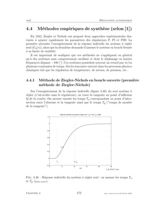 eivd R´egulation automatique
4.4 M´ethodes empiriques de synth`ese (selon [1])
En 1942, Ziegler et Nichols ont propos´e deux approches exp´erimentales des-
tin´ees `a ajuster rapidement les param`etres des r´egulateurs P, PI et PID. La
premi`ere n´ecessite l’enregistrement de la r´eponse indicielle du syst`eme `a r´egler
seul (Ga(s)), alors que la deuxi`eme demande d’amener le syst`eme en boucle ferm´ee
`a sa limite de stabilit´e.
Il est important de souligner que ces m´ethodes ne s’appliquent en g´en´eral
qu’`a des syst`emes sans comportement oscillant et dont le d´ephasage en hautes
fr´equences d´epasse −180 [◦
]. Ces syst`emes poss`edent souvent un retard pur et/ou
plusieurs constantes de temps. On les rencontre surtout dans les processus physico-
chimiques tels que les r´egulation de temp´erature, de niveau, de pression, etc.
4.4.1 M´ethode de Ziegler-Nichols en boucle ouverte (premi`ere
m´ethode de Ziegler-Nichols)
Sur l’enregistrement de la r´eponse indicielle (ﬁgure 4.46) du seul syst`eme `a
r´egler (c’est-`a-dire sans le r´egulateur), on trace la tangente au point d’inﬂexion
Q de la courbe. On mesure ensuite les temps Tu correspondant au point d’inter-
section entre l’abscisse et la tangente ainsi que le temps Tg (”temps de mont´ee
de la tangente”).
0 5 10 15 20 25
−0.2
0
0.2
0.4
0.6
0.8
1
1.2
T
u
T
u
+T
g
t [s]
Réponse indicielle du système à régler seul, Tu
=3.1109, Tg
=7.3892
Q
Fig. 4.46 – R´eponse indicielle du syst`eme `a r´egler seul : on mesure les temps Tu
et Tg (ﬁchier source).
Chapitre 4 172 mee cours˙ra.tex16 f´evrier 2004
 