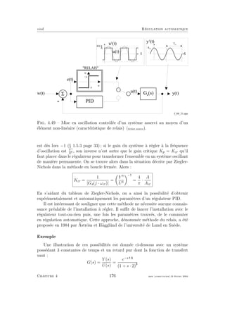 eivd R´egulation automatique
-
5w ( t ) G a
( s )
u ( t )
e ( t )
f _ 0 4 _ 3 1 . e p s
P I D
e
u
+ A
- A
" R E L A I S "
y
1
( t )
t
A c r
T c r
t
4 A / F
A
u
1
( t )
u ( t )
y ( t )
Fig. 4.49 – Mise en oscillation contrˆol´ee d’un syst`eme asservi au moyen d’un
´el´ement non-lin´eaire (caract´eristique de relais) (ﬁchier source).
est d`es lors −1 (§ 1.5.3 page 33) ; si le gain du syst`eme `a r´egler `a la fr´equence
d’oscillation est Y 1
U1 , son inverse n’est autre que le gain critique Kp = Kcr qu’il
faut placer dans le r´egulateur pour transformer l’ensemble en un syst`eme oscillant
de mani`ere permanente. On se trouve alors dans la situation d´ecrite par Ziegler-
Nichols dans la m´ethode en boucle ferm´ee. Alors :
Kcr =
1
|Ga(j · ωcr)|
=
Y
U
−
=
4
π
·
A
Acr
En s’aidant du tableau de Ziegler-Nichols, on a ainsi la possibilit´e d’obtenir
exp´erimentalement et automatiquement les param`etres d’un r´egulateur PID.
Il est int´eressant de souligner que cette m´ethode ne n´ecessite aucune connais-
sance pr´ealable de l’installation `a r´egler. Il suﬃt de lancer l’installation avec le
r´egulateur tout-ou-rien puis, une fois les param`etres trouv´es, de le commuter
en r´egulation automatique. Cette approche, d´enomm´ee m´ethode du relais, a ´et´e
propos´ee en 1984 par ¨Astr¨om et H¨aggl¨und de l’universit´e de Lund en Su`ede.
Exemple
Une illustration de ces possibilit´es est donn´ee ci-dessous avec un syst`eme
poss´edant 3 constantes de temps et un retard pur dont la fonction de transfert
vaut :
G(s) =
Y (s)
U(s)
=
e−s· .
(1 + s · 2)
Chapitre 4 176 mee cours˙ra.tex16 f´evrier 2004
 