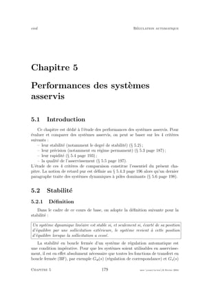 eivd R´egulation automatique
Chapitre 5
Performances des syst`emes
asservis
5.1 Introduction
Ce chapitre est d´edi´e `a l’´etude des performances des syst`emes asservis. Pour
´evaluer et comparer des syst`emes asservis, on peut se baser sur les 4 crit`eres
suivants :
– leur stabilit´e (notamment le degr´e de stabilit´e) (§ 5.2) ;
– leur pr´ecision (notamment en r´egime permament) (§ 5.3 page 187) ;
– leur rapidit´e (§ 5.4 page 193) ;
– la qualit´e de l’asservissement (§ 5.5 page 197).
L’´etude de ces 4 crit`eres de comparaison constitue l’essentiel du pr´esent cha-
pitre. La notion de retard pur est d´eﬁnie au § 5.4.3 page 196 alors qu’un dernier
paragraphe traite des syst`emes dynamiques `a pˆoles dominants (§ 5.6 page 198).
5.2 Stabilit´e
5.2.1 D´eﬁnition
Dans le cadre de ce cours de base, on adopte la d´eﬁnition suivante pour la
stabilit´e :
Un syst`eme dynamique lin´eaire est stable si, et seulement si, ´ecart´e de sa position
d’´equilibre par une sollicitation ext´erieure, le syst`eme revient `a cette position
d’´equilibre lorsque la sollicitation a cess´e.
La stabilit´e en boucle ferm´ee d’un syst`eme de r´egulation automatique est
une condition imp´erative. Pour que les syst`emes soient utilisables en asservisse-
ment, il est en eﬀet absolument n´ecessaire que toutes les fonctions de transfert en
boucle ferm´ee (BF), par exemple Gw(s) (r´egulation de correspondance) et Gv(s)
Chapitre 5 179 mee cours˙ra.tex16 f´evrier 2004
 