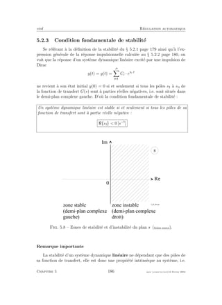 eivd R´egulation automatique
5.2.3 Condition fondamentale de stabilit´e
Se r´ef´erant `a la d´eﬁnition de la stabilit´e du § 5.2.1 page 179 ainsi qu’`a l’ex-
pression g´en´erale de la r´eponse impulsionnelle calcul´ee au § 5.2.2 page 180, on
voit que la r´eponse d’un syst`eme dynamique lin´eaire excit´e par une impulsion de
Dirac
y(t) = g(t) =
n
i
Ci · esi·t
ne revient `a son ´etat initial y(0) = 0 si et seulement si tous les pˆoles s `a sn de
la fonction de transfert G(s) sont `a parties r´eelles n´egatives, i.e. sont situ´es dans
le demi-plan complexe gauche. D’o`u la condition fondamentale de stabilit´e :
Un syst`eme dynamique lin´eaire est stable si et seulement si tous les pˆoles de sa
fonction de transfert sont `a partie r´eelle n´egative :
{si} < 0 [s−
]
R e
0
s
I m
z o n e i n s t a b l e
( d e m i - p l a n c o m p l e x e
d r o i t )
z o n e s t a b l e
( d e m i - p l a n c o m p l e x e
g a u c h e )
f _ 0 5 _ 0 6 . e p s
Fig. 5.8 – Zones de stabilit´e et d’instabilit´e du plan s (ﬁchier source).
Remarque importante
La stabilit´e d’un syst`eme dynamique lin´eaire ne d´ependant que des pˆoles de
sa fonction de transfert, elle est donc une propri´et´e intrins`eque au syst`eme, i.e.
Chapitre 5 186 mee cours˙ra.tex16 f´evrier 2004
 