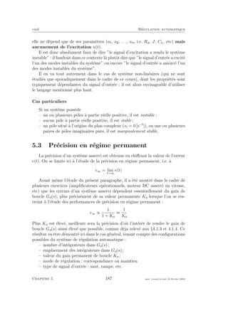 eivd R´egulation automatique
elle ne d´epend que de ses param`etres (a , a , . . ., an, i.e. Ra, J, CL, etc) mais
aucunement de l’excitation u(t).
Il est donc absolument faux de dire ”le signal d’excitation a rendu le syst`eme
instable” : il faudrait dans ce contexte l`a plutˆot dire que ”le signal d’entr´ee a excit´e
l’un des modes instables du syst`eme” ou encore ”le signal d’entr´ee a amorc´e l’un
des modes instables du syst`eme”.
Il en va tout autrement dans le cas de syst`eme non-lin´eaires (qui ne sont
´etudi´es que sporadiquement dans le cadre de ce cours), dont les propri´et´es sont
typiquement d´ependantes du signal d’entr´ee : il est alors envisageable d’utiliser
le langage mentionn´e plus haut.
Cas particuliers
Si un syst`eme poss`ede
– un ou plusieurs pˆoles `a partie r´eelle positive, il est instable ;
– aucun pˆole `a partie r´eelle positive, il est stable ;
– un pˆole situ´e `a l’origine du plan complexe (si = 0 [s−
]), ou une ou plusieurs
paires de pˆoles imaginaires purs, il est marginalement stable.
5.3 Pr´ecision en r´egime permanent
La pr´ecision d’un syst`eme asservi est obtenue en chiﬀrant la valeur de l’erreur
e(t). On se limite ici `a l’´etude de la pr´ecision en r´egime permanent, i.e. `a
e∞ = lim
t→∞
e(t)
Avant mˆeme l’´etude du pr´esent paragraphe, il a ´et´e montr´e dans le cadre de
plusieurs exercices (ampliﬁcateurs op´erationnels, moteur DC asservi en vitesse,
etc) que les erreurs d’un syst`eme asservi d´ependent essentiellement du gain de
boucle Go(s), plus pr´ecis´ement de sa valeur permanente Ko lorsque l’on se res-
treint `a l’´etude des performances de pr´ecision en r´egime permanent :
e∞ ∝
1
1 + Ko
≈
1
Ko
Plus Ko est ´elev´e, meilleure sera la pr´ecision d’o`u l’int´erˆet de rendre le gain de
boucle Go(s) aussi ´elev´e que possible, comme d´eja relev´e aux §4.1.3 et 4.1.4. Ce
r´esultat va ˆetre d´emontr´e ici dans le cas g´en´eral, tenant compte des conﬁgurations
possibles du syst`eme de r´egulation automatique :
– nombre d’int´egrateurs dans Go(s) ;
– emplacement des int´egrateurs dans Go(s) ;
– valeur du gain permanent de boucle Ko ;
– mode de r´egulation : correspondance ou maintien
– type de signal d’entr´ee : saut, rampe, etc.
Chapitre 5 187 mee cours˙ra.tex16 f´evrier 2004
 