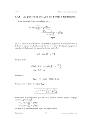 eivd R´egulation automatique
5.4.1 Cas particulier o`u Gw(s) est d’ordre 1 fondamental
Si, en r´egulation de correspondance, on a
Gw(s) =
Y (s)
W(s)
=
Kw
1 + s · Tf
=
Kw
Tf
·
1
s − (−
1
Tf
)
sf
=
kf
s − sf
i.e. si la fonction de transfert en boucle ferm´ee, r´egulation de correspondance, a
la forme d’un syst`eme fondamental d’ordre 1, la dur´ee de r´eglage T peut se
calculer tr`es facilement. On a pour la r´eponse indicielle :
y(t) = Kw · 1 − e
− t
Tf
On peut ´ecrire :
y(T ) = 0.95 · y∞ = Kw · 1 − e
−
Treg
Tf
Kw = 0.95 · Kw
soit encore :
T = −Tf · log (1 − 0.95) ≈ 3 · Tf
On en d´eduit la dur´ee de r´eglage T :
T = 3 · Tf =
3
|sf |
=
3
| {sf }|
Consid´erant la conﬁguration pˆole-z´ero de 2 syst`emes asservis (ﬁgure 5.12 page
suivante), par exemple
– Gw (s) = Y s
W s
= Kw1
s·Tf1
– Gw (s) = Y s
W s
= Kw2
s·Tf2
on peut en d´eduire facilement lequel est le plus rapide.
Chapitre 5 194 mee cours˙ra.tex16 f´evrier 2004
 
