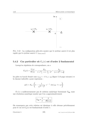 eivd R´egulation automatique
0
R e
I m
s
s f 2
= - 1 / T f 2
f _ 0 5 _ 0 8 . e p s
s f 1
= - 1 / T f 1
Fig. 5.12 – La conﬁguration pˆole-z´ero montre que le syst`eme asservi 2 est plus
rapide que le syst`eme asservi 1 (ﬁchier source).
5.4.2 Cas particulier o`u Gw(s) est d’ordre 2 fondamental
Lorsqu’en r´egulation de correspondance, on a
Gw(s) =
Y (s)
W(s)
=
Kw
1 + ·ζ
ωn
· s + ω2
n
· s
=
kw
(s + δ) + ω
les pˆoles en boucle ferm´ee sont sf , = −δ ± j · ω (ﬁgure 5.13 page suivante) et
la r´eponse indicielle a pour expression :
y(t) = Kw · 1 −
1
1 − ζ
· e−δ·t
· sin (ω · t + ϕ)
Il n’y a malheureusement pas de solution analytique fournissant T , mais
une r´esolution num´erique montre que l’on a approximativement
T ≈
3
δ
=
3
| {sf }|
On remarquera que cette relation est identique `a celle obtenue pr´ec´edemment
pour le cas o`u Gw(s) est fondamentale d’ordre 1.
Chapitre 5 195 mee cours˙ra.tex16 f´evrier 2004
 