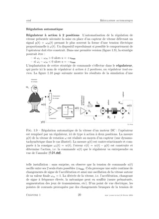 eivd R´egulation automatique
R´egulation automatique
R´egulateur `a action `a 2 positions L’automatisation de la r´egulation de
vitesse pr´esent´ee n´ecessite la mise en place d’un capteur de vitesse d´elivrant un
signal y(t) = ωm(t) prenant le plus souvent la forme d’une tension ´electrique
proportionnelle `a ω(t). Un dispositif reproduisant si possible le comportement de
l’op´erateur doit ˆetre construit. Dans une premi`ere version (ﬁgure 1.9), la strat´egie
pourrait ˆetre :
– si ωc − ωm > 0 alors u = +u
– si ωc − ωm < 0 alors u = −u
L’implantation de cettre strat´egie de commande s’eﬀectue dans le r´egulateur,
qui porte ici le nom de r´egulateur `a action `a 2 positions, ou r´egulateur tout-ou-
rien. La ﬁgure 1.10 page suivante montre les r´esultats de la simulation d’une
P o t e n t i o m è t r e
d e c o n s i g n e
+
- e
R é g u l a t e u rC o m p a r a t e u r
G é n é r a t e u r
d e c o n s i g n e
i a
u a
T
y ( t )
L a
R a
J
K m M
e ( t ) u ( t )
M ( t )
M
R f
amplificateur
depuissance
paliers
w ( t )
u
capteur
M c
f _ 0 1 _ 0 4 . e p s
Fig. 1.9 – R´egulation automatique de la vitesse d’un moteur DC : l’op´erateur
est remplac´e par un r´egulateur, ici de type `a action `a deux positions. La mesure
y(t) de la vitesse de rotation ω est r´ealis´ee au moyen d’un capteur (une dynamo-
tachym´etrique dans le cas illustr´e). La mesure y(t) est contre-r´eactionn´ee et com-
par´ee `a la consigne ωc(t) = w(t), l’erreur e(t) = w(t) − y(t) est construite et
d´etermine l’action, i.e. la commande u(t) que le r´egulateur va entreprendre en
vue de l’annuler ( ).
telle installation : sans surprise, on observe que la tension de commande u(t)
oscille entre ses 2 seuls ´etats possibles ±u . Cela provoque une suite continue de
changements de signe de l’acc´el´eration et ainsi une oscillation de la vitesse autour
de sa valeur ﬁnale ω∞ = 1. La d´eriv´ee de la vitesse, i.e. l’acc´el´eration, changeant
de signe `a fr´equence ´elev´ee, la m´ecanique peut en souﬀrir (usure pr´ematur´ee,
augmentation des jeux de transmissions, etc). D’un point de vue ´electrique, les
pointes de courants provoqu´ees par des changements brusques de la tension de
Chapitre 1 20 mee cours˙ra.tex16 f´evrier 2004
 