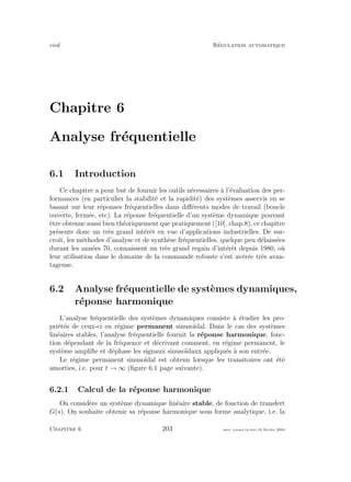 eivd R´egulation automatique
Chapitre 6
Analyse fr´equentielle
6.1 Introduction
Ce chapitre a pour but de fournir les outils n´ecessaires `a l’´evaluation des per-
formances (en particulier la stabilit´e et la rapidit´e) des syst`emes asservis en se
basant sur leur r´eponses fr´equentielles dans diﬀ´erents modes de travail (boucle
ouverte, ferm´ee, etc). La r´eponse fr´equentielle d’un syst`eme dynamique pouvant
ˆetre obtenue aussi bien th´eoriquement que pratiquement ([10], chap.8), ce chapitre
pr´esente donc un tr`es grand int´erˆet en vue d’applications industrielles. De sur-
croˆıt, les m´ethodes d’analyse et de synth`ese fr´equentielles, quelque peu d´elaiss´ees
durant les ann´ees 70, connaissent un tr`es grand regain d’int´erˆet depuis 1980, o`u
leur utilisation dans le domaine de la commande robuste s’est av´er´ee tr`es avan-
tageuse.
6.2 Analyse fr´equentielle de syst`emes dynamiques,
r´eponse harmonique
L’analyse fr´equentielle des syst`emes dynamiques consiste `a ´etudier les pro-
pri´et´es de ceux-ci en r´egime permanent sinuso¨ıdal. Dans le cas des syst`emes
lin´eaires stables, l’analyse fr´equentielle fournit la r´eponse harmonique, fonc-
tion d´ependant de la fr´equence et d´ecrivant comment, en r´egime permanent, le
syst`eme ampliﬁe et d´ephase les signaux sinuso¨ıdaux appliqu´es `a son entr´ee.
Le r´egime permanent sinuso¨ıdal est obtenu lorsque les transitoires ont ´et´e
amorties, i.e. pour t → ∞ (ﬁgure 6.1 page suivante).
6.2.1 Calcul de la r´eponse harmonique
On consid`ere un syst`eme dynamique lin´eaire stable, de fonction de transfert
G(s). On souhaite obtenir sa r´eponse harmonique sous forme analytique, i.e. la
Chapitre 6 203 mee cours˙ra.tex16 f´evrier 2004
 