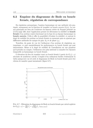 eivd R´egulation automatique
6.3 Esquisse du diagramme de Bode en boucle
ferm´ee, r´egulation de correspondance
En r´egulation automatique, l’analyse harmonique est une m´ethode tr`es pra-
tiqu´ee, notamment sur la fonction de transfert en boucle ouverte Go(s). La rai-
son principale est bien sˆur l’existence du fameux crit`ere de Nyquist pr´esent´e au
§ 6.8.2 page 230, dont l’application permet de d´eterminer la stabilit´e en boucle
ferm´ee d’un syst`eme contre-r´eactionn´e sur la base de sa r´eponse harmonique en
boucle ouverte. Celle-ci oﬀre la possibilit´e d’´evaluer la stabilit´e, et surtout le
degr´e de stabilit´e du syst`eme en boucle ferm´ee en mesurant puis en ajustant par
diﬀ´erentes m´ethodes les marges de gain Am et de phase ϕm.
Toutefois, du point de vue de l’utilisateur d’un syst`eme de r´egulation au-
tomatique, ce sont essentiellement les performances en boucle ferm´ee qui sont
int´eressantes. Mˆeme si le degr´e de stabilit´e de l’installation est une grandeur
qu’il prendra en compte, l’utilisateur sera plus int´eress´e `a connaˆıtre les r´eponses
temporelle ou harmonique en boucle ferm´ee.
L’obtention du lieu de transfert exact en boucle ferm´ee `a partir de Go (j · ω)
n´ecessite de nombreux calculs. L’emploi d’un ordinateur facilite ´evidemment la
tˆache puisqu’avec un tel outil, le diagramme de Bode en boucle ferm´ee peut ˆetre
obtenu de mani`ere quasi instantan´ee (ﬁgure 6.7).
10
−2
10
−1
10
0
10
1
−40
−35
−30
−25
−20
−15
−10
−5
0
5
ω [rad/s]
Aw
[dB]
Allure générale du gain en boucle fermée
Fig. 6.7 – Obtention du diagramme de Bode en boucle ferm´ee par calcul explicite
de Gw(j · ω) = Y j·ω
W j·ω
= Go j·ω
Go j·ω
(ﬁchier source).
Chapitre 6 213 mee cours˙ra.tex16 f´evrier 2004
 