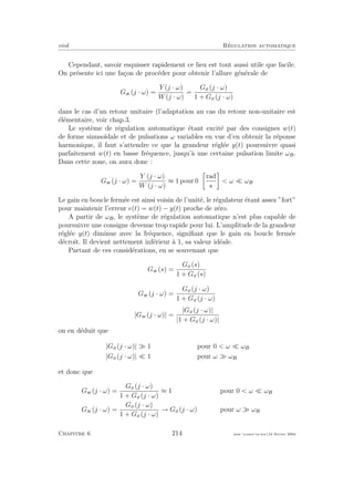 eivd R´egulation automatique
Cependant, savoir esquisser rapidement ce lieu est tout aussi utile que facile.
On pr´esente ici une fa¸con de proc´eder pour obtenir l’allure g´en´erale de
Gw (j · ω) =
Y (j · ω)
W(j · ω)
=
Go (j · ω)
1 + Go (j · ω)
dans le cas d’un retour unitaire (l’adaptation au cas du retour non-unitaire est
´el´ementaire, voir chap.3.
Le syst`eme de r´egulation automatique ´etant excit´e par des consignes w(t)
de forme sinuso¨ıdale et de pulsations ω variables en vue d’en obtenir la r´eponse
harmonique, il faut s’attendre ce que la grandeur r´egl´ee y(t) poursuivre quasi
parfaitement w(t) en basse fr´equence, jusqu’`a une certaine pulsation limite ωB.
Dans cette zone, on aura donc :
Gw (j · ω) =
Y (j · ω)
W (j · ω)
≈ 1 pour 0
rad
s
< ω ωB
Le gain en boucle ferm´ee est ainsi voisin de l’unit´e, le r´egulateur ´etant assez ”fort”
pour maintenir l’erreur e(t) = w(t) − y(t) proche de z´ero.
A partir de ωB, le syst`eme de r´egulation automatique n’est plus capable de
poursuivre une consigne devenue trop rapide pour lui. L’amplitude de la grandeur
r´egl´ee y(t) diminue avec la fr´equence, signiﬁant que le gain en boucle ferm´ee
d´ecroˆıt. Il devient nettement inf´erieur `a 1, sa valeur id´eale.
Partant de ces consid´erations, en se souvenant que
Gw (s) =
Go (s)
1 + Go (s)
Gw (j · ω) =
Go (j · ω)
1 + Go (j · ω)
|Gw (j · ω)| =
|Go (j · ω)|
|1 + Go (j · ω)|
on en d´eduit que
|Go (j · ω)| 1 pour 0 < ω ωB
|Go (j · ω)| 1 pour ω ωB
et donc que
Gw (j · ω) =
Go (j · ω)
1 + Go (j · ω)
≈ 1 pour 0 < ω ωB
Gw (j · ω) =
Go (j · ω)
1 + Go (j · ω)
→ Go (j · ω) pour ω ωB
Chapitre 6 214 mee cours˙ra.tex16 f´evrier 2004
 