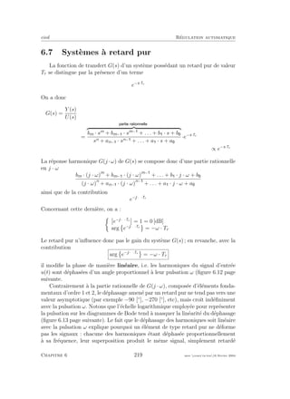 eivd R´egulation automatique
6.7 Syst`emes `a retard pur
La fonction de transfert G(s) d’un syst`eme poss´edant un retard pur de valeur
Tr se distingue par la pr´esence d’un terme
e−s·Tr
On a donc
G(s) =
Y (s)
U(s)
=
bm · sm
+ bm− · sm−
+ . . . + b · s + b
sn + an− · sn− + . . . + a · s + a
·e−s·Tr
∝ e−s·Tr
La r´eponse harmonique G(j ·ω) de G(s) se compose donc d’une partie rationnelle
en j · ω
bm · (j · ω)m
+ bm− · (j · ω)m−
+ . . . + b · j · ω + b
(j · ω)n
+ an− · (j · ω)n−
+ . . . + a · j · ω + a
ainsi que de la contribution
e−j·ω·Tr
Concernant cette derni`ere, on a :
e−j·ω·Tr
= 1 = 0 [dB]
arg e−j·ω·Tr
= −ω · Tr
Le retard pur n’inﬂuence donc pas le gain du syst`eme G(s) ; en revanche, avec la
contribution
arg e−j·ω·Tr
= −ω · Tr
il modiﬁe la phase de mani`ere lin´eaire, i.e. les harmoniques du signal d’entr´ee
u(t) sont d´ephas´ees d’un angle proportionnel `a leur pulsation ω (ﬁgure 6.12 page
suivante.
Contrairement `a la partie rationnelle de G(j · ω), compos´ee d’´el´ements fonda-
mentaux d’ordre 1 et 2, le d´ephasage amen´e par un retard pur ne tend pas vers une
valeur asymptotique (par exemple −90 [◦
], −270 [◦
], etc), mais croˆıt ind´eﬁniment
avec la pulsation ω. Notons que l’´echelle logarithmique employ´ee pour repr´esenter
la pulsation sur les diagrammes de Bode tend `a masquer la lin´earit´e du d´ephasage
(ﬁgure 6.13 page suivante). Le fait que le d´ephasage des harmoniques soit lin´eaire
avec la pulsation ω explique pourquoi un ´el´ement de type retard pur ne d´eforme
pas les signaux : chacune des harmoniques ´etant d´ephas´ee proportionnellement
`a sa fr´equence, leur superposition produit le mˆeme signal, simplement retard´e
Chapitre 6 219 mee cours˙ra.tex16 f´evrier 2004
 