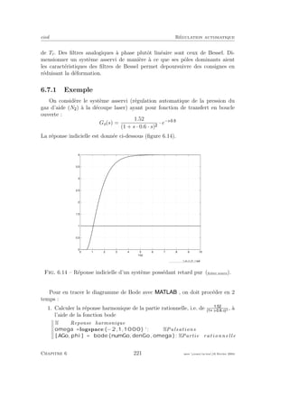 eivd R´egulation automatique
de Tr. Des ﬁltres analogiques `a phase plutˆot lin´eaire sont ceux de Bessel. Di-
mensionner un syst`eme asservi de mani`ere `a ce que ses pˆoles dominants aient
les caract´eristiques des ﬁltres de Bessel permet depoursuivre des consignes en
r´eduisant la d´eformation.
6.7.1 Exemple
On consid`ere le syst`eme asservi (r´egulation automatique de la pression du
gaz d’aide (N ) `a la d´ecoupe laser) ayant pour fonction de transfert en boucle
ouverte :
Go(s) =
1.52
(1 + s · 0.6 · s)
· e−s· .
La r´eponse indicielle est donn´ee ci-dessous (ﬁgure 6.14).
0 1 2 3 4 5 6 7 8 9 10
0
0.5
1
1.5
2
2.5
3
3.5
4
t [s]
f_ex_tr_01_1.eps
Fig. 6.14 – R´eponse indicielle d’un syst`eme poss´edant retard pur (ﬁchier source).
Pour en tracer le diagramme de Bode avec , on doit proc´eder en 2
temps :
1. Calculer la r´eponse harmonique de la partie rationnelle, i.e. de .
s· . ·s 2 , `a
l’aide de la fonction bode
% Reponse harmonique
omega = logspace ( −2,1,1000) ’ ; %Pulsations
[ AGo, phi ] = bode (numGo, denGo , omega ); %Partie ra t i o n n e l le
Chapitre 6 221 mee cours˙ra.tex16 f´evrier 2004
 