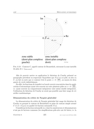 eivd R´egulation automatique
R e
0
s
I m
z o n e i n s t a b l e
( d e m i - p l a n c o m p l e x e
d r o i t )
z o n e s t a b l e
( d e m i - p l a n c o m p l e x e
g a u c h e ) f _ 0 6 _ 0 5 . e p s
¥®4
C
0®4
Fig. 6.18 – Contour C, appel´e contour de Bromwhich, entourant la zone instable
du plan de s (ﬁchier source).
Aﬁn de pouvoir mettre en application le th´eor`eme de Cauchy pr´esent´e au
paragraphe pr´ec´edent en respectant l’hypoth`ese que F(s) n’a ni pˆole, ni z´ero cu
C, on fait en sorte que ce contour ´evite le point s = 0 , au moyen de deux
quarts de cercle inﬁnit´esimaux.
En eﬀet, les fonctions de transfert en boucle ouverte rencontr´ees dans les appli-
cations d’automatique ayant tr`es souvent un voire plusieurs pˆoles en s = 0 ,
i.e. ayant souvent un comportement int´egrateur voire mˆeme double int´egrateur,
l’utilisation du th´eor`eme de Cauchy ne serait pas possible sans faire usage de cet
artiﬁce math´ematique.
D´emonstration du crit`ere de Nyquist g´en´eralis´e
La d´emonstration du crit`ere de Nyquist g´en´eralis´e fait usage du th´eor`eme de
Cauchy en prenant le contour de Bromwhich en guise de contour simple orient´e
C et (1 + Go(s)) en qualit´e de fraction rationnelle F(s).
Consid´erons la fraction rationnelle en s dont les num´erateurs et d´enominateurs
n’ont pas de facteurs communs (les simpliﬁcations pˆole-z´ero ont ´et´e faites, i.e. la
Chapitre 6 225 mee cours˙ra.tex16 f´evrier 2004
 