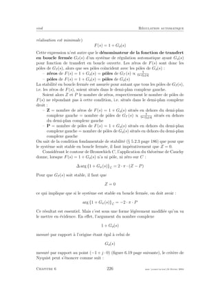 eivd R´egulation automatique
r´ealisation est minimale)
F(s) = 1 + Go(s)
Cette expression n’est autre que le d´enominateur de la fonction de transfert
en boucle ferm´ee Gf (s) d’un syst`eme de r´egulation automatique ayant Go(s)
pour fonction de transfert en boucle ouverte. Les z´eros de F(s) sont donc les
pˆoles de Gf (s), alors que ses pˆoles co¨ıncident avec les pˆoles de Go(s) :
– z´eros de F(s) = 1 + Go(s) = pˆoles de Gf (s) ∝ Go s
– pˆoles de F(s) = 1 + Go(s) = pˆoles de Go(s)
La stabilit´e en boucle ferm´ee est assur´ee pour autant que tous les pˆoles de Gf (s),
i.e. les z´eros de F(s), soient situ´es dans le demi-plan complexe gauche.
Soient alors Z et P le nombre de z´eros, respectivement le nombre de pˆoles de
F(s) ne r´epondant pas `a cette condition, i.e. situ´es dans le demi-plan complexe
droit :
– Z = nombre de z´eros de F(s) = 1 + Go(s) situ´es en dehors du demi-plan
complexe gauche = nombre de pˆoles de Gf (s) ∝ Go s
situ´es en dehors
du demi-plan complexe gauche
– P = nombre de pˆoles de F(s) = 1 + Go(s) situ´es en dehors du demi-plan
complexe gauche = nombre de pˆoles de Go(s) situ´es en dehors du demi-plan
complexe gauche
On sait de la condition fondamentale de stabilit´e (§ 5.2.3 page 186) que pour que
le syst`eme soit stable en boucle ferm´ee, il faut imp´erativement que Z = 0.
Consid´erant le contour de Bromwhich C, l’application du th´eor`eme de Cauchy
donne, lorsque F(s) = 1 + Go(s) n’a ni pˆole, ni z´ero sur C :
∆ arg {1 + Go (s)}C = 2 · π · (Z − P)
Pour que Gf (s) soit stable, il faut que
Z = 0
ce qui implique que si le syst`eme est stable en boucle ferm´ee, on doit avoir :
arg {1 + Go (s)}C = −2 · π · P
Ce r´esultat est essentiel. Mais c’est sous une forme l´eg`erement modiﬁ´ee qu’on va
le mettre en ´evidence. En eﬀet, l’argument du nombre complexe
1 + Go(s)
mesur´e par rapport `a l’origine ´etant ´egal `a celui de
Go(s)
mesur´e par rapport au point (−1 + j · 0) (ﬁgure 6.19 page suivante), le crit`ere de
Nyquist peut s’´enoncer comme suit :
Chapitre 6 226 mee cours˙ra.tex16 f´evrier 2004
 