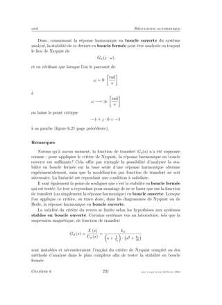 eivd R´egulation automatique
Donc, connaissant la r´eponse harmonique en boucle ouverte du syst`eme
analys´e, la stabilit´e de ce dernier en boucle ferm´ee peut ˆetre analys´ee en tra¸cant
le lieu de Nyquist de
Go (j · ω)
et en v´eriﬁant que lorsque l’on le parcourt de
ω = 0
rad
s
`a
ω −→ ∞
rad
s
on laisse le point critique
−1 + j · 0 = −1
`a sa gauche (ﬁgure 6.21 page pr´ec´edente).
Remarques
Notons qu’`a aucun moment, la fonction de transfert Go(s) n’a ´et´e suppos´ee
connue : pour appliquer le crit`ere de Nyquist, la r´eponse harmonique en boucle
ouverte est suﬃsante ! Cela oﬀre par exemple la possibilit´e d’analyser la sta-
bilit´e en boucle ferm´ee sur la base seule d’une r´eponse harmonique obtenue
exp´erimentalement, sans que la mod´elisation par fonction de transfert ne soit
n´ecessaire. La lin´earit´e est cependant une condition `a satisfaire.
Il vaut ´egalement la peine de souligner que c’est la stabilit´e en boucle ferm´ee
qui est test´ee. Le test a cependant pour avantage de ne se baser que sur la fonction
de transfert (ou simplement la r´eponse harmonique) en boucle ouverte. Lorsque
l’on applique ce crit`ere, on trace donc, dans les diagrammes de Nyquist ou de
Bode, la r´eponse harmonique en boucle ouverte.
La validit´e du crit`ere du revers se limite selon les hypoth`eses aux syst`emes
stables en boucle ouverte. Certains syst`emes vus au laboratoire, tels que la
suspension magn´etique, de fonction de transfert
Ga (s) =
X (s)
Ua (s)
=
ko
s + Ta
· s + kx
m
sont instables et n´ecessiteraient l’emploi du crit`ere de Nyquist complet ou des
m´ethode d’analyse dans le plan complexe aﬁn de tester la stabilit´e en boucle
ferm´ee.
Chapitre 6 231 mee cours˙ra.tex16 f´evrier 2004
 