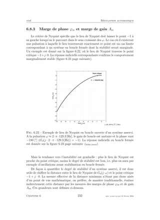 eivd R´egulation automatique
6.8.3 Marge de phase ϕm et marge de gain Am
Le crit`ere de Nyquist sp´eciﬁe que le lieu de Nyquist doit laisser le point −1 `a
sa gauche lorsqu’on le parcourt dans le sens croissant des ω. Le cas o`u il existerait
une pulsation `a laquelle le lieu traverserait exactement ce point est un cas limite
correspondant `a un syst`eme en boucle ferm´ee dont la stabilit´e serait marginale.
Un exemple est donn´e sur la ﬁgure 6.22, o`u le lieu de Nyquist traverse le point
critique −1+j ·0. La r´eponse indicielle correspondante conﬁrme le comportement
marginalement stable (ﬁgure 6.23 page suivante).
−10 −9 −8 −7 −6 −5 −4 −3 −2 −1 0 1
−10
−9
−8
−7
−6
−5
−4
−3
−2
−1
0
1
Re{Go
(j ω)}
Im{Go
(jω)}
o
Point critique
2 ⋅ π ⋅129.6376 [Hz]
Fig. 6.22 – Exemple de lieu de Nyquist en boucle ouverte d’un syst`eme asservi.
A la pulsation ω ≈ 2·π ·129.3 [Hz], le gain de boucle est unitaire et la phase vaut
−180 [◦
] (Go(j · 2 · π · 129.3 [Hz]) = −1). La r´eponse indicielle en boucle ferm´ee
est donn´ee sur la ﬁgure 6.23 page suivante (ﬁchier source).
Mais la tendance vers l’instabilit´e est graduelle : plus le lieu de Nyquist est
proche du point critique, moins le degr´e de stabilit´e est bon, i.e. plus on aura par
exemple d’oscillations avant stabilisation en boucle ferm´ee.
De fa¸con `a quantiﬁer le degr´e de stabilit´e d’un syst`eme asservi, il est donc
utile de chiﬀrer la distance entre le lieu de Nyquist de Go(j ·ω) et le point critique
−1 + j · 0. La mesure eﬀective de la distance minimum n’´etant pas chose ais´ee
d’un point de vue math´ematique, on pr´ef`ere, de mani`ere traditionnelle, ´evaluer
indirectement cette distance par les mesures des marges de phase ϕm et de gain
Am. Ces grandeurs sont d´eﬁnies ci-dessous.
Chapitre 6 232 mee cours˙ra.tex16 f´evrier 2004
 